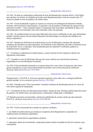 dada pelo(a) Decreto 1255/1962/NI)
_______________________________________________ Redação(ões) Anterior(es)
Art. 644 - Só pode ser empregado na fabricação de leite desidratado para consumo direto, o leite fluído
que satisfaça, no mínimo, às condições previstas neste Regulamento para o leite de consumo tipo "C",
exclusive quando ao teor de gordura e de sólidos totais.
Art. 645 - O leite desidratado só pode ser exposto ao consumo em embalagem devidamente rotulada,
trazendo, além das demais especificações, as seguintes: teor de gordura ou indicação da categoria neste
particular (exemplo - "leite evaporado magro"), composição base do produto, quantidade de água a ser
adicionada para a reconstituição, bem como instruções sobre esta operação.
Art. 646 - No estabelecimento em que sejam fabricados leite em pó, modificado ou não, para alimentação
infantil e farinhas lácteas, haverá sempre laboratório de bacteriologia e na direção dos trabalhos um
técnico responsável.
Art. 647 - Quando por deficiência de matéria-prima ou erro de fabricação o produto não apresente
condições que permitam seu aproveitamento, será destinado a fins industriais, devendo o continente trazer
de modo bem visível, a indicação "leite desidratado para uso industrial" (confeitaria, padaria ou
estabelecimentos congêneres).
§ 1º - Considera-se deficiência de matéria-prima, a acidez anormal do leite original ou defeito dos
ingredientes adicionados.
§ 2º - Considera-se erro de fabricação tudo que der causa a defeito nas características químicas,
organolépticas ou microbiológicas do produto.
Art. 648. O leite desidratado destinado ao consumo direto deve estar isento de impurezas, não conter
germes patogênicos ou que causem deterioração do produto, nem revelar presença de coliformes.
(Redação dada pelo(a) Decreto 1255/1962)
_______________________________________________ Redação(ões) Anterior(es)
Parágrafo único. A D.I.P.O.A. fixará em instruções especiais e para cada caso, a contagem global de
germes tolerada. (Acrescentado(a) pelo(a) Decreto 1255/1962)
Art. 649 - Entende-se por "leite concentrado" o produto resultante da desidratação parcial em vácuo do
leite fluído seguida de refrigeração.
§ 1º - Consideram-se fases de fabricação deste produto: seleção do leite, filtração, padronização dos teores
de gordura e de sólidos totais, pré-aquecimento, condensação, refrigeração e embalagem.
§ 2º Quando necessária será permitida a adição de estabilizador da caseína, desde que aprovada pela
D.I.P.O.A. (Redação dada pelo(a) Decreto 1255/1962/NI)
_______________________________________________ Redação(ões) Anterior(es)
Art. 650 - O leite concentrado deve atender às seguintes condições:
1 - ser obtido de matéria-prima que satisfaça às exigências deste Regulamento e preparado em
estabelecimento devidamente aparelhado;
2 - apresentar características organolépticas próprias;
3 - apresentar, depois de reconstituído, composição química dentro do padrão do leite de consumo a que
corresponde;
146
 