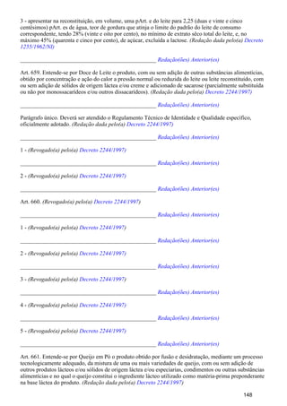 3 - apresentar na reconstituição, em volume, uma pArt. e do leite para 2,25 (duas e vinte e cinco
centésimos) pArt. es de água, teor de gordura que atinja o limite do padrão do leite de consumo
correspondente, tendo 28% (vinte e oito por cento), no mínimo de extrato sêco total do leite, e, no
máximo 45% (quarenta e cinco por cento), de açúcar, excluída a lactose. (Redação dada pelo(a) Decreto
1255/1962/NI)
_______________________________________________ Redação(ões) Anterior(es)
Art. 659. Entende-se por Doce de Leite o produto, com ou sem adição de outras substâncias alimentícias,
obtido por concentração e ação do calor a pressão normal ou reduzida do leite ou leite reconstituído, com
ou sem adição de sólidos de origem láctea e/ou creme e adicionado de sacarose (parcialmente substituída
ou não por monossacarídeos e/ou outros dissacarídeos). (Redação dada pelo(a) Decreto 2244/1997)
_______________________________________________ Redação(ões) Anterior(es)
Parágrafo único. Deverá ser atendido o Regulamento Técnico de Identidade e Qualidade específico,
oficialmente adotado. (Redação dada pelo(a) Decreto 2244/1997)
_______________________________________________ Redação(ões) Anterior(es)
1 - (Revogado(a) pelo(a) Decreto 2244/1997)
_______________________________________________ Redação(ões) Anterior(es)
2 - (Revogado(a) pelo(a) Decreto 2244/1997)
_______________________________________________ Redação(ões) Anterior(es)
Art. 660. (Revogado(a) pelo(a) )Decreto 2244/1997
_______________________________________________ Redação(ões) Anterior(es)
1 - (Revogado(a) pelo(a) )Decreto 2244/1997
_______________________________________________ Redação(ões) Anterior(es)
2 - (Revogado(a) pelo(a) Decreto 2244/1997)
_______________________________________________ Redação(ões) Anterior(es)
3 - (Revogado(a) pelo(a) )Decreto 2244/1997
_______________________________________________ Redação(ões) Anterior(es)
4 - (Revogado(a) pelo(a) Decreto 2244/1997)
_______________________________________________ Redação(ões) Anterior(es)
5 - (Revogado(a) pelo(a) Decreto 2244/1997)
_______________________________________________ Redação(ões) Anterior(es)
Art. 661. Entende-se por Queijo em Pó o produto obtido por fusão e desidratação, mediante um processo
tecnologicamente adequado, da mistura de uma ou mais variedades de queijo, com ou sem adição de
outros produtos lácteos e/ou sólidos de origem láctea e/ou especiarias, condimentos ou outras substâncias
alimentícias e no qual o queijo constitui o ingrediente lácteo utilizado como matéria-prima preponderante
na base láctea do produto. (Redação dada pelo(a) )Decreto 2244/1997
148
 