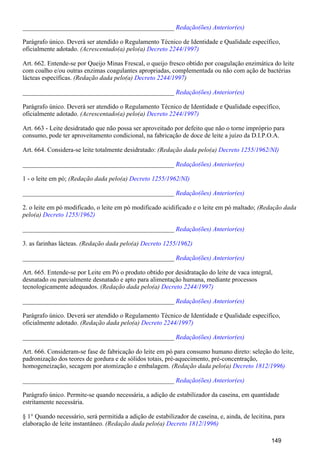 _______________________________________________ Redação(ões) Anterior(es)
Parágrafo único. Deverá ser atendido o Regulamento Técnico de Identidade e Qualidade específico,
oficialmente adotado. (Acrescentado(a) pelo(a) Decreto 2244/1997)
Art. 662. Entende-se por Queijo Minas Frescal, o queijo fresco obtido por coagulação enzimática do leite
com coalho e/ou outras enzimas coagulantes apropriadas, complementada ou não com ação de bactérias
lácteas específicas. (Redação dada pelo(a) )Decreto 2244/1997
_______________________________________________ Redação(ões) Anterior(es)
Parágrafo único. Deverá ser atendido o Regulamento Técnico de Identidade e Qualidade específico,
oficialmente adotado. (Acrescentado(a) pelo(a) Decreto 2244/1997)
Art. 663 - Leite desidratado que não possa ser aproveitado por defeito que não o torne impróprio para
consumo, pode ter aproveitamento condicional, na fabricação de doce de leite a juízo da D.I.P.O.A.
Art. 664. Considera-se leite totalmente desidratado: (Redação dada pelo(a) Decreto 1255/1962/NI)
_______________________________________________ Redação(ões) Anterior(es)
1 - o leite em pó; (Redação dada pelo(a) Decreto 1255/1962/NI)
_______________________________________________ Redação(ões) Anterior(es)
2. o leite em pó modificado, o leite em pó modificado acidificado e o leite em pó maltado; (Redação dada
pelo(a) Decreto 1255/1962)
_______________________________________________ Redação(ões) Anterior(es)
3. as farinhas lácteas. (Redação dada pelo(a) Decreto 1255/1962)
_______________________________________________ Redação(ões) Anterior(es)
Art. 665. Entende-se por Leite em Pó o produto obtido por desidratação do leite de vaca integral,
desnatado ou parcialmente desnatado e apto para alimentação humana, mediante processos
tecnologicamente adequados. (Redação dada pelo(a) Decreto 2244/1997)
_______________________________________________ Redação(ões) Anterior(es)
Parágrafo único. Deverá ser atendido o Regulamento Técnico de Identidade e Qualidade específico,
oficialmente adotado. (Redação dada pelo(a) Decreto 2244/1997)
_______________________________________________ Redação(ões) Anterior(es)
Art. 666. Consideram-se fase de fabricação do leite em pó para consumo humano direto: seleção do leite,
padronização dos teores de gordura e de sólidos totais, pré-aquecimento, pré-concentração,
homogeneização, secagem por atomização e embalagem. (Redação dada pelo(a) Decreto 1812/1996)
_______________________________________________ Redação(ões) Anterior(es)
Parágrafo único. Permite-se quando necessária, a adição de estabilizador da caseina, em quantidade
estritamente necessária.
§ 1° Quando necessário, será permitida a adição de estabilizador de caseína, e, ainda, de lecitina, para
elaboração de leite instantâneo. (Redação dada pelo(a) Decreto 1812/1996)
149
 