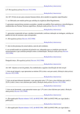 _______________________________________________ Redação(ões) Anterior(es)
§ 2º (Revogado(a) pelo(a) Decreto 1812/1996)
_______________________________________________ Redação(ões) Anterior(es)
Art. 667. O leite em pó, para consumo humano direto, deve atender às seguintes especificações:
1 - ser fabricado com matéria prima que satisfaça às exigências dêste Regulamento;
2. apresentar características normais ao produto e atender aos padrões físico-químicos e microbiológicos
estabelecidos em Normas Técnicas específicas; (Redação dada pelo(a) Decreto 1812/1996)
_______________________________________________ Redação(ões) Anterior(es)
3 - apresentar composição tal que o produto reconstituido, conforme indicação na rotulagem, satisfaça ao
padrão do leite de consumo a que corresponder;
4 - (Revogado(a) pelo(a) Decreto 1812/1996)
_______________________________________________ Redação(ões) Anterior(es)
5 - não revelar presença de conservadores, nem de anti-oxidantes;
6. ser acondicionado em recipientes de primeiro uso, adequados para as condições previstas de
armazenamento e que confiram proteção contra a contaminação. (Redação dada pelo(a) Decreto
1812/1996)
_______________________________________________ Redação(ões) Anterior(es)
Parágrafo único. (Revogado(a) pelo(a) Decreto 1812/1996)
_______________________________________________ Redação(ões) Anterior(es)
Art. 668 - Quanto ao teor de gordura, fica estabelecida a seguinte classificação do leite em pó:
1. leite em pó integral, o que apresentar no mínimo 26% (vinte e seis por cento); (Redação dada pelo(a)
Decreto 1812/1996)
_______________________________________________ Redação(ões) Anterior(es)
2. leite em pó parcialmente desnatado, o que apresentar entre 1,5% (um e cinco décimos por cento) e
25,9% (vinte e cinco e nove décimos por cento); (Redação dada pelo(a) Decreto 1812/1996)
_______________________________________________ Redação(ões) Anterior(es)
3. leite em pó desnatado, o que apresentar menos que 1,5% (um e cinco décimos por cento). (Redação
dada pelo(a) Decreto 1812/1996)
_______________________________________________ Redação(ões) Anterior(es)
4 - (Revogado pelo - DOU de 09/02/1996, em vigor desde aDecreto número 1.812, de 08/02/1996
publicação).
_______________________________________________ Redação(ões) Anterior(es)
5 - (Revogado pelo - DOU de 09/02/1996, em vigor desde aDecreto número 1.812, de 08/02/1996
150
 