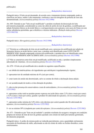 publicação).
_______________________________________________ Redação(ões) Anterior(es)
Parágrafo único. O leite em pó desnatado, de acordo com o tratamento térmico empregado, pode se
classificar em baixo, médio e alto tratamento, conforme o teor de nitrogênio de proteína do soro não
desnaturalizada. (Acrescentado(a) pelo(a) Decreto 1812/1996)
Art. 669. Entende-se por "leite em pó modificado" o produto resultante da dessecação do leite
prèviamente preparado, considerando-se como tal, além do acêrto do teor de gordura, a acidificação por
adição fermentos láticos ou de ácido lático e o enriquecimento com açúcares, com sucos de frutas ou com
outras substâncias permitidas, que a dietética e a técnica indicarem. (Redação dada pelo(a) Decreto
1255/1962/NI)
_______________________________________________ Redação(ões) Anterior(es)
Parágrafo único. (Revogado(a) pelo(a) Decreto 1812/1996)
_______________________________________________ Redação(ões) Anterior(es)
§ 1° Permite-se a elaboração de leite em pó modificado sem o processo de acidificação por adição de
fermentos lácteos ou ácido láctico; neste caso, o produto será identificado como LEITE EM PÓ
MODIFICADO. Quando empregada a técnica da acidificação, o produto deve ser identificado como
LEITE EM PÓ MODIFICADO ACIDIFICADO. (Acrescentado(a) pelo(a) Decreto 1812/1996)
§ 2º Não se caracteriza como leite em pó modificado, acidificado ou não, o produto simplesmente
adicionado de vitaminas. (Acrescentado(a) pelo(a) Decreto 1812/1996)
Art. 670 - O leite em pó modificado deve atender às seguintes especificações:
1 - ser obtido de matéria-prima e de ingredientes que satisfaçam à regulamentação vigente;
2 - apresentar teor de umidade máximo de 6% (seis por cento);
3 - estar isento de amido não dextrinizado, salvo se constar do rótulo a declaração desta adição;
4 - ser acondicionado de modo a evitar alteração do produto.
5 - não revelar presença de conservadores e nem de antioxidantes; (Acrescentado(a) pelo(a) Decreto
)1255/1962
6 - apresentar acidez total no produto pronto expressa em ácido lático entre 2,5% (dois e meio por cento)
e 5,5% (cinco e meio por cento), quando o produto foi adicionado de açúcares; (Acrescentado(a) pelo(a)
)Decreto 1255/1962
7 - apresentar acidez mínima de 3,8% (três e oito décimos por cento) quando não fôr adicionado de
açúcares; (Acrescentado(a) pelo(a) Decreto 1255/1962)
8 - ter no mínimo 50% (cinqüenta por cento) de açúcares. (Acrescentado(a) pelo(a) )Decreto 1255/1962
Art. 671 - Entende-se por "leite em pó maltado" o produto resultante da secagem e moagem em condições
próprias de mistura de leite de teor de gordura ajustado com extrato de malte previamente germinado,
devidamente preparado.
Parágrafo único. A acidez da mistura pode ser reduzida parcialmente, com a quantidade estritamente
necessária de bicarbonato de sódio, adicionada ou não de citrato de sódio ou fosfato dissódico, como
emulsionantes.
151
 