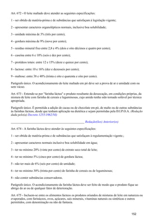 Art. 672 - O leite maltado deve atender as seguintes especificações:
1 - ser obtido de matéria-prima e de substâncias que satisfaçam à legislação vigente;
2 - apresentar caracteres organolépticos normais, inclusive boa solubilidade;
3 - unidade máxima de 3% (três por cento);
4 - gordura máxima de 9% (nove por cento);
5 - resíduo mineral fixo entre 2,8 e 4% (dois e oito décimos e quatro por cento);
6 - caseína entre 6 e 10% (seis e dez por cento);
7 - protídeos totais: entre 12 e 15% (doze e quinze por cento);
8 - lactose: entre 10 e 16% (dez e dezesseis por cento);
9 - maltose: entre 38 e 48% (trinta e oito e quarenta e oito por cento).
Parágrafo único. O acondicionamento do leite maltado em pó deve ser a prova de ar e umidade com ou
sem vácuo.
Art. 673 - Entende-se por "farinha láctea" o produto resultante da dessecação, em condições próprias, da
mistura de leite com farinha de cereais e leguminosas, cujo amido tenha sido tornado solúvel por técnica
apropriada.
Parágrafo único. É permitida a adição de cacau ou de chocolate em pó, de malte ou de outras substâncias
às farinhas lácteas, desde que tenham aplicação na dietética e sejam permitidas pela D.I.P.O.A. (Redação
dada pelo(a) Decreto 1255/1962/NI)
_______________________________________________ Redação(ões) Anterior(es)
Art. 674 - A farinha láctea deve atender às seguintes especificações:
1 - ser obtida de matéria-prima e de substâncias que satisfaçam à regulamentação vigente.;
2 - apresentar caracteres normais inclusive boa solubilidade em água;
3 - ter no mínimo 20% (vinte por cento) de extrato seco total de leite;
4 - ter no mínimo 5% (cinco por cento) de gordura láctea;
5 - não ter mais de 6% (seis por cento) de umidade;
6 - ter no mínimo 30% (trinta por cento) de farinha de cereais ou de leguminosas;
8 - não conter substâncias conservadoras.
Parágrafo único. O acondicionamento da farinha láctea deve ser feito de modo que o produto fique ao
abrigo do ar ou de qualquer fator de deterioração.
Art. 675 - Incluem-se entre os alimentos lácteos os produtos oriundos de misturas de leite em natureza ou
evaporados, com farináceos, ovos, açúcares, sais minerais, vitaminas naturais ou sintéticas e outros
permitidos, com denominação ou não de fantasia.
152
 