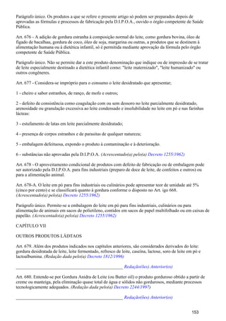 Parágrafo único. Os produtos a que se refere o presente artigo só podem ser preparados depois de
aprovadas as fórmulas e processos de fabricação pela D.I.P.O.A., ouvido o órgão competente de Saúde
Pública.
Art. 676 - A adição de gordura estranha à composição normal do leite, como gordura bovina, óleo de
fígado de bacalhau, gordura de coco, óleo de soja, margarina ou outras, a produtos que se destinem à
alimentação humana ou à dietética infantil, só é permitida mediante aprovação da fórmula pelo órgão
competente de Saúde Pública.
Parágrafo único. Não se permite dar a este produto denominação que indique ou de impressão de se tratar
de leite especialmente destinado a dietética infantil como: "leite maternizado", "leite humanizado" ou
outros congêneres.
Art. 677 - Considera-se impróprio para o consumo o leite desidratado que apresentar;
1 - cheiro e sabor estranhos, de ranço, de mofo e outros;
2 - defeito de consistência como coagulação com ou sem dessoro no leite parcialmente desidratado,
arenosidade ou granulação excessiva ao leite condensado e insolubilidade no leite em pó e nas farinhas
lácteas:
3 - estufamento de latas em leite parcialmente desidratado;
4 - presença de corpos estranhos e de parasitas de qualquer natureza;
5 - embalagem defeituosa, expondo o produto à contaminação e à deterioração.
6 - substâncias não aprovadas pela D.I.P.O.A. (Acrescentado(a) pelo(a) Decreto 1255/1962)
Art. 678 - O aproveitamento condicional de produtos com defeito de fabricação ou de embalagem pode
ser autorizado pela D.I.P.O.A. para fins industriais (preparo de doce de leite, de confeitos e outros) ou
para a alimentação animal.
Art. 678-A. O leite em pó para fins industriais ou culinários pode apresentar teor de umidade até 5%
(cinco por cento) e se classificará quanto à gordura conforme o disposto no Art. igo 668.
(Acrescentado(a) pelo(a) Decreto 1255/1962)
Parágrafo único. Permite-se a embalagem do leite em pó para fins industriais, culinários ou para
alimentação de animais em sacos de polietileno, contidos em sacos de papel multifolhado ou em caixas de
papelão. (Acrescentado(a) pelo(a) Decreto 1255/1962)
CAPÍTULO VII
OUTROS PRODUTOS LÁDTAOS
Art. 679. Além dos produtos indicados nos capítulos anteriores, são considerados derivados do leite:
gordura desidratada de leite, leite fermentado, refresco de leite, caseína, lactose, soro de leite em pó e
lactoalbumina. (Redação dada pelo(a) Decreto 1812/1996)
_______________________________________________ Redação(ões) Anterior(es)
Art. 680. Entende-se por Gordura Anidra de Leite (ou Butter oil) o produto gorduroso obtido a partir de
creme ou manteiga, pela eliminação quase total de água e sólidos não gordurosos, mediante processos
tecnologicamente adequados. (Redação dada pelo(a) )Decreto 2244/1997
_______________________________________________ Redação(ões) Anterior(es)
153
 