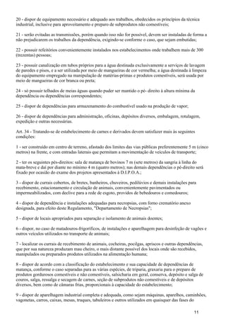 20 - dispor de equipamento necessário e adequado aos trabalhos, obedecidos os princípios da técnica
industrial, inclusive para aproveitamento e preparo de subprodutos não comestíveis;
21 - serão evitadas as transmissões, porém quando isso não for possível, devem ser instaladas de forma a
não prejudicarem os trabalhos da dependência, exigindo-se conforme o caso, que sejam embutidas;
22 - possuir refeitórios convenientemente instalados nos estabelecimentos onde trabalhem mais de 300
(trezentas) pessoas;
23 - possuir canalização em tubos próprios para a água destinada exclusivamente a serviços de lavagem
de paredes e pisos, e a ser utilizada por meio de mangueiras de cor vermelha; a água destinada à limpeza
do equipamento empregado na manipulação de matérias-primas e produtos comestíveis, será usada por
meio de mangueiras de cor branca ou preta;
24 - só possuir telhados de meias águas quando puder ser mantido o pé- direito à altura mínima da
dependência ou dependências correspondentes;
25 - dispor de dependências para armazenamento do combustível usado na produção de vapor;
26 - dispor de dependências para administração, oficinas, depósitos diversos, embalagem, rotulagem,
expedição e outras necessárias.
Art. 34 - Tratando-se de estabelecimento de carnes e derivados devem satisfazer mais às seguintes
condições:
1 - ser construído em centro de terreno, afastado dos limites das vias públicas preferentemente 5 m (cinco
metros) na frente, e com entradas laterais que permitam a movimentação de veículos de transporte;
2 - ter os seguintes pés-direitos: sala de matança de bovinos 7 m (sete metros) da sangria à linha do
mata-breve e daí por diante no mínimo 4 m (quatro metros); nas demais dependências o pé-direito será
fixado por ocasião do exame dos projetos apresentados à D.I.P.O.A.;
3 - dispor de currais cobertos, de bretes, banheiros, chuveiros, pedilúvios e demais instalações para
recebimento, estacionamento e circulação de animais, convenientemente pavimentados ou
impermeabilizados, com declive para a rede de esgoto, providos de bebedouros e comedouros;
4 - dispor de dependência e instalações adequadas para necropsias, com forno crematório anexo
designada, para efeito deste Regulamento, "Departamento de Necropsias";
5 - dispor de locais apropriados para separação e isolamento de animais doentes;
6 - dispor, no caso de matadouros-frigoríficos, de instalações e aparelhagem para desinfeção de vagões e
outros veículos utilizados no transporte de animais;
7 - localizar os currais de recebimento de animais, cocheiras, pocilgas, apriscos e outras dependências,
que por sua natureza produzam mau cheiro, o mais distante possível dos locais onde são recebidos,
manipulados ou preparados produtos utilizados na alimentação humana;
8 - dispor de acordo com a classificação do estabelecimento e sua capacidade de dependências de
matança, conforme o caso separadas para as várias espécies, de triparia, graxaria para o preparo de
produtos gordurosos comestíveis e não comestíveis, salsicharia em geral, conserva, depósito e salga de
couros, salga, ressalga e secagem de carnes, seção de subprodutos não comestíveis e de depósitos
diversos, bem como de câmaras frias, proporcionais à capacidade do estabelecimento;
9 - dispor de aparelhagem industrial completa e adequada, como sejam máquinas, aparelhos, caminhões,
vagonetas, carros, caixas, mesas, truques, tabuleiros e outros utilizados em quaisquer das fases do
11
 