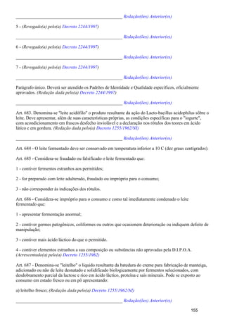 _______________________________________________ Redação(ões) Anterior(es)
5 - (Revogado(a) pelo(a) )Decreto 2244/1997
_______________________________________________ Redação(ões) Anterior(es)
6 - (Revogado(a) pelo(a) )Decreto 2244/1997
_______________________________________________ Redação(ões) Anterior(es)
7 - (Revogado(a) pelo(a) )Decreto 2244/1997
_______________________________________________ Redação(ões) Anterior(es)
Parágrafo único. Deverá ser atendido os Padrões de Identidade e Qualidade específicos, oficialmente
aprovados. (Redação dada pelo(a) )Decreto 2244/1997
_______________________________________________ Redação(ões) Anterior(es)
Art. 683. Denomina-se "leite acidófilo" o produto resultante da ação do Lacto-bacillus acidophilus sôbre o
leite. Deve apresentar, além de suas características próprias, as condições específicas para o "iogurte",
com acondicionamento em frascos desfecho inviolável e a declaração nos rótulos dos teores em ácido
lático e em gordura. (Redação dada pelo(a) Decreto 1255/1962/NI)
_______________________________________________ Redação(ões) Anterior(es)
Art. 684 - O leite fermentado deve ser conservado em temperatura inferior a 10 C (dez graus centígrados).
Art. 685 - Considera-se fraudado ou falsificado o leite fermentado que:
1 - contiver fermentos estranhos aos permitidos;
2 - for preparado com leite adulterado, fraudado ou impróprio para o consumo;
3 - não corresponder às indicações dos rótulos.
Art. 686 - Considera-se impróprio para o consumo e como tal imediatamente condenado o leite
fermentado que:
1 - apresentar fermentação anormal;
2 - contiver germes patogênicos, coliformes ou outros que ocasionem deterioração ou indiquem defeito de
manipulação;
3 - contiver mais ácido láctico do que o permitido.
4 - contiver elementos estranhos a sua composição ou substâncias não aprovadas pela D.I.P.O.A.
(Acrescentado(a) pelo(a) Decreto 1255/1962)
Art. 687 - Denomina-se "leitelho" o líquido resultante da batedura do creme para fabricação de manteiga,
adicionado ou não de leite desnatado e solidificado biologicamente por fermentos selecionados, com
desdobramento parcial da lactose e rico em ácido láctico, proteína e sais minerais. Pode se exposto ao
consumo em estado fresco ou em pó apresentando:
a) leitelho fresco; (Redação dada pelo(a) Decreto 1255/1962/NI)
_______________________________________________ Redação(ões) Anterior(es)
155
 