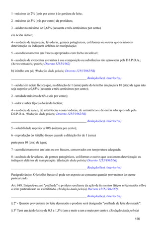 1 - máximo de 2% (dois por cento ) de gordura de leite;
2 - máximo de 3% (três por cento) de protídeos;
3 - acidez no máximo de 0,63% (sessenta e três centésimos por cento)
em ácido láctico;
4 - ausência de impurezas, leveduras, germes patogênicos, coliformes ou outros que ocasionem
deterioração ou indiquem defeitos de manipulação;
5 - acondicionamento em frascos apropriados com fecho inviolável;
6 - ausência de elementos estranhos à sua composição ou substâncias não aprovadas pela D.I.P.O.A.;
(Acrescentado(a) pelo(a) Decreto 1255/1962)
b) leitelho em pó; (Redação dada pelo(a) Decreto 1255/1962/NI)
_______________________________________________ Redação(ões) Anterior(es)
1 - acidez em ácido láctico que, na diluição de 1 (uma) parte do leitelho em pó para 10 (dez) de água não
seja superior a 0,63% (sessenta e três centésimos por cento);
2 - umidade máxima de 6% (seis por cento);
3 - odor e sabor típicos do ácido láctico;
4 - ausência de ranço, de substâncias conservadoras, de antisséticos e de outras não aprovada pela
D.I.P.O.A. (Redação dada pelo(a) Decreto 1255/1962/NI)
_______________________________________________ Redação(ões) Anterior(es)
5 - solubilidade superior a 80% (oitenta por cento);
6 - reprodução do leitelho fresco quando a diluição for de 1 (uma)
parte para 10 (dez) de água;
7 - acondicionamento em latas ou em frascos, conservados em temperatura adequada;
8 - ausência de leveduras, de germes patogênicos, coliformes e outros que ocasionem deterioração ou
indiquem defeitos de manipulação. (Redação dada pelo(a) Decreto 1255/1962/NI)
_______________________________________________ Redação(ões) Anterior(es)
Parágrafo único. O leitelho fresco só pode ser exposto ao consumo quando proveniente de creme
pasteurizado.
Art. 688. Entende-se por "coalhada" o produto resultante da ação de fermentos láticos selecionados sôbre
o leite pasteurizado ou esterilizado. (Redação dada pelo(a) Decreto 1255/1962/NI)
_______________________________________________ Redação(ões) Anterior(es)
§ 2º - Quando proveniente do leite desnatado o produto será designado "coalhada de leite desnatado".
§ 3º Teor em ácido lático de 0,5 a 1,5% (um e meio a um e meio por cento). (Redação dada pelo(a)
156
 