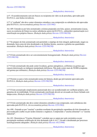 Decreto 1255/1962/NI)
_______________________________________________ Redação(ões) Anterior(es)
§ 4º - O acondicionamento será em frascos ou recipientes de vidro ou de porcelana, aprovados pela
D.I.P.O.A. com fechos invioláveis.
§ 5º A "coalhada" não deve conter elementos estranhos a sua composição ou substâncias não aprovadas
pela D.I.P.O.A. (Acrescentado(a) pelo(a) Decreto 1255/1962)
Art. 689. Entende-se por leite aromatizado a mistura preparada com leite, açúcar, aromatizantes (cacau,
sucos ou essências de frutas) ou outras substâncias ajuízo da D.I.P.O.A., submetida à pasteurização ou à
esterilização nos próprios frascos. (Redação dada pelo(a) Decreto 1255/1962/NI)
_______________________________________________ Redação(ões) Anterior(es)
§ 1º No preparo do leite aromatizado será permitido o emprêgo do leite integral, padronizado, magro ou
desnatado, bem como do leite desidratado e de farinhas lácteas, sacarose e gelatina nas quantidades
necessárias. (Redação dada pelo(a) Decreto 1255/1962/NI)
_______________________________________________ Redação(ões) Anterior(es)
§ 2º O leite aromatizado deve ser convenientemente homogeneizado. (Redação dada pelo(a) Decreto
1255/1962/NI)
_______________________________________________ Redação(ões) Anterior(es)
§ 3º O leite aromatizado não pode conter leveduras, germes patogênicos, coliformes ou germes que
causem deterioração ou indiquem manipulação defeituosa. Não pode conter mais de 50.000 (cinqüenta
mil germes por milímetro). (Redação dada pelo(a) Decreto 1255/1962/NI)
_______________________________________________ Redação(ões) Anterior(es)
§ 4º Permite-se para o leite aromatizado nomes de fantasia, desde que prèviamente aprovados pela
D.I.P.O.A. (Redação dada pelo(a) Decreto 1255/1962/NI)
_______________________________________________ Redação(ões) Anterior(es)
§ 5º O leite aromatizado simplesmente pasteurizado deve ser acondicionado em vasilhame próprio, com
garantias de inviolabilidade. O leite aromatizado esterilizado deverá ser envasado em fresco fechado com
tampa-coroa. (Redação dada pelo(a) Decreto 1255/1962/NI)
_______________________________________________ Redação(ões) Anterior(es)
§ 6º O leite aromatizado não deve conter elementos estranhos à sua composição, nem substâncias não
aprovadas pela D.I.P.O.A. (Acrescentado(a) pelo(a) )Decreto 1255/1962
Art. 690 - Entende-se por "caseína" o produto resultante da precipitação espontânea do leite desnatado ou
provocada pelo coalho ou por ácidos minerais e orgânicos. Compreende a "caseína alimentar" e a "caseína
industrial".
Art. 691. Denomina-se "Caseína Alimentar" o produto que se separa por ação enzimática ou por
precipitação mediante acidificação de leite desnatado à ph 4, 6-4, 7, lavado e desidratado por processos
tecnologicamente adequados. (Redação dada pelo(a) Decreto 1812/1996)
_______________________________________________ Redação(ões) Anterior(es)
157
 