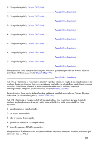 1 - (Revogado(a) pelo(a) Decreto 1812/1996)
_______________________________________________ Redação(ões) Anterior(es)
2 - (Revogado(a) pelo(a) Decreto 1812/1996)
_______________________________________________ Redação(ões) Anterior(es)
3 - (Revogado(a) pelo(a) Decreto 1812/1996)
_______________________________________________ Redação(ões) Anterior(es)
4 - (Revogado(a) pelo(a) Decreto 1812/1996)
_______________________________________________ Redação(ões) Anterior(es)
5 - (Revogado(a) pelo(a) Decreto 1812/1996)
_______________________________________________ Redação(ões) Anterior(es)
6 - (Revogado(a) pelo(a) Decreto 1812/1996)
_______________________________________________ Redação(ões) Anterior(es)
7 - (Revogado(a) pelo(a) Decreto 1812/1996)
_______________________________________________ Redação(ões) Anterior(es)
Parágrafo único. Deve atender à classificação e padrões de qualidade aprovados em Normas Técnicas
específicas. (Redação dada pelo(a) Decreto 1812/1996)
_______________________________________________ Redação(ões) Anterior(es)
Art. 691-A - Denomina-se "Caseinato Alimentar" o produto obtido por reação da caseína alimentar ou da
coalhada da caseína alimentar fresca com soluções de hidróxidos ou sais alcalinos ou alcalino-terrosos ou
de amônia de qualidade alimentar, e posteriormente lavado e secado, mediante processos
tecnologicamente adequados. (Acrescentado(a) pelo(a) )Decreto 1255/1962
Parágrafo único. Deve atender à classificação e padrões de qualidade aprovados em Normas Técnicas
específicas. (Acrescentado(a) pelo(a) Decreto 1255/1962)
Art. 692 - Denomina-se "caseína industrial" o produto obtido pela precipitação do leite desnatado,
mediante a aplicação do soro ácido, de coalho ou de ácido láctico, sulfúrico ou clorídrico. Deve
apresentar:
1 - aspecto granuloso ou pulverizado;
2 - cor branca ou amarelada;
3 - odor levemente de soro azedo;
4 - gordura não superior a 1% (um por cento);
5 - água não superior a 10% (dez por cento).
Parágrafo único. É permitido o uso de conservadores na elaboração da caseína industrial, desde que que
aprovados pela D.I.P.O.A.
158
 