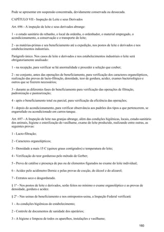 Pode se apresentar em suspensão concentrada, devidamente conservada ou dessecada.
CAPÍTULO VII - Inspeção de Leite e seus Derivados
Art. 696 - A inspeção de leite e seus derivados abrange:
1 - o estado sanitário do rebanho, o local da ordenha, o ordenhador, o material empregado, o
acondicionamento, a conservação e o transporte do leite;
2 - as matérias-primas e seu beneficiamento até a expedição, nos postos de leite e derivados e nos
estabelecimentos industriais.
Parágrafo único. Nos casos de leite e derivados e nos estabelecimentos industriais o leite será
obrigatoriamente analisado:
1 - na recepção, para verificar se há anormalidade e proceder a seleção que couber;
2 - no conjunto, antes das operações de beneficiamento, para verificação dos caracteres organolépticos,
realização das provas de lacto-filtração, densidade, teor de gordura, acidez, exames bacteriológico e
outros que se fizerem necessários;
3 - durante as diferentes fases do beneficiamento para verificação das operações de filtração,
padronização e pasteurização;
4 - após o beneficiamento total ou parcial, para verificação da eficiência das operações;
5 - depois do acondicionamento, para verificar observância aos padrões dos tipos a que pertencerem, se
engarrafado ou acondicionado em carros-tanque.
Art. 697 - A Inspeção de leite nas granjas abrange, além das condições higiênicas, locais, estado-sanitário
dos animais, higiene e esterilização do vasilhame, exame do leite produzido, realizando entre outras, as
seguintes provas:
1 - Lacto-filtração;
2 - Caracteres organolépticos;
3 - Densidade a mais 15 C (quinze graus centígrados) e temperatura do leite;
4 - Verificação do teor gorduroso pelo método de Gerber;
5 - Prova de catálise e presença de pus ou de elementos figurados no exame do leite individual;
6 - Acidez pelo acidímetro Dornic e pelas provas de cocção, do álcool e do alizarol;
7 - Extratos seco e desgordurado.
§ 1º - Nos postos de leite e derivados, serão feitos no mínimo o exame organoléptico e as provas de
densidade, gordura e acidez.
§ 2º - Nas usinas de beneficiamento e nos entrepostos-usina, a Inspeção Federal verificará:
1 - As condições higiênicas do estabelecimento;
2 - Controle de documentos de sanidade dos operários;
3 - A higiene e limpeza de todos os aparelhos, instalações e vasilhame;
160
 