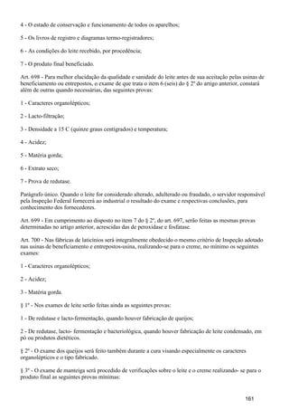 4 - O estado de conservação e funcionamento de todos os aparelhos;
5 - Os livros de registro e diagramas termo-registradores;
6 - As condições do leite recebido, por procedência;
7 - O produto final beneficiado.
Art. 698 - Para melhor elucidação da qualidade e sanidade do leite antes de sua aceitação pelas usinas de
beneficiamento ou entrepostos, o exame de que trata o item 6 (seis) do § 2º do artigo anterior, constará
além de outras quando necessárias, das seguintes provas:
1 - Caracteres organolépticos;
2 - Lacto-filtração;
3 - Densidade a 15 C (quinze graus centígrados) e temperatura;
4 - Acidez;
5 - Matéria gorda;
6 - Extrato seco;
7 - Prova de redutase.
Parágrafo único. Quando o leite for considerado alterado, adulterado ou fraudado, o servidor responsável
pela Inspeção Federal fornecerá ao industrial o resultado do exame e respectivas conclusões, para
conhecimento dos fornecedores.
Art. 699 - Em cumprimento ao disposto no item 7 do § 2º, do art. 697, serão feitas as mesmas provas
determinadas no artigo anterior, acrescidas das de peroxidase e fosfatase.
Art. 700 - Nas fábricas de laticínios será integralmente obedecido o mesmo critério de Inspeção adotado
nas usinas de beneficiamento e entrepostos-usina, realizando-se para o creme, no mínimo os seguintes
exames:
1 - Caracteres organolépticos;
2 - Acidez;
3 - Matéria gorda.
§ 1º - Nos exames de leite serão feitas ainda as seguintes provas:
1 - De redutase e lacto-fermentação, quando houver fabricação de queijos;
2 - De redutase, lacto- fermentação e bacteriológica, quando houver fabricação de leite condensado, em
pó ou produtos dietéticos.
§ 2º - O exame dos queijos será feito também durante a cura visando especialmente os caracteres
organolépticos e o tipo fabricado.
§ 3º - O exame de manteiga será procedido de verificações sobre o leite e o creme realizando- se para o
produto final as seguintes provas mínimas:
161
 