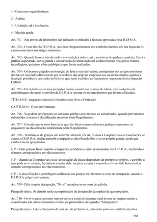 1 - Caracteres organolépticos;
2 - Acidez;
3 - Umidade, sal e insolúveis;
4 - Matéria gorda.
Art. 701 - Nas provas de laboratório são adotados os métodos e técnicas aprovadas pela D.I.P.O.A.
Art. 702 - O servidor do D.I.P.O.A. realizará obrigatoriamente nos estabelecimentos sob sua inspeção os
exames previstos nos artigos anteriores.
Art. 703 - Quando houver dúvidas sobre as condições industriais e sanitárias de qualquer produto, ficará a
partida seqüestrada, sob a guarda e conservação do interessado até esclarecimento final pelos exames
tecnológicos, químicos e bacteriológicos que forem realizados.
Art. 704 - Os exames exigidos na inspeção do leite e seus derivados, consignados nos artigos anteriores
devem ser realizados diariamente por servidores das próprias empresas nos estabelecimentos sujeitos à
inspeção periódica e constarão de boletins que serão exibidos ao funcionário responsável pela Inspeção
Federal.
Art. 705 - Os industriais ou seus prepostos podem assistir aos exames de rotina, com o objetivo de
aprendizagem, devendo o servidor da D.I.P.O.A. prestar os esclarecimentos que forem solicitados.
TÍTULO IX - Inspeção Industrial e Sanitária dos Ovos e Derivados
CAPÍTULO I - Ovos em Natureza
Art. 706 - Só podem ser expostos ao consumo público ovos frescos ou conservados, quando previamente
submetidos a exame e classificação previstos neste Regulamento.
Art. 707 - Consideram-se ovos frescos os que não forem conservados por qualquer processo e se
enquadrem na classificação estabelecida neste Regulamento.
Art. 708 - Tratando-se de granjas sob controle sanitário oficial, filiadas a Cooperativas ou Associações de
classe, a D.I.P.O.A. poderá permitir a inspeção e classificação dos ovos na própria granja, desde que
existam locais apropriados.
§ 1º - Estas granjas ficam sujeitas a inspeções periódicas e serão relacionadas na D.I.P.O.A., recebendo o
número correspondente ao relacionamento.
§ 2º - Quando as Cooperativas ou as Associações de classe disponham de entreposto próprio, o carimbo a
usar pode ser o mesmo, fazendo-se constar dele, na parte externa à esquerda e em sentido horizontal, o
número correspondente ao relacionamento.
§ 3º - A classificação e carimbagem realizadas nas granjas não isentam os ovos de reinspeção, quando a
D.I.P.O.A. julgar conveniente.
Art. 709 - Pela simples designação, "Ovos" entendem-se os ovos de galinha.
Parágrafo único. Os demais serão acompanhados de designação da espécie de que procedem.
Art. 710 - Os ovos para consumo interno ou para comércio internacional devem ser inspecionados e
classificados em estabelecimentos oficiais ou particulares, designados "Entrepostos".
Parágrafo único. Estes entrepostos devem ser, de preferência, instalados junto aos estabelecimentos
162
 
