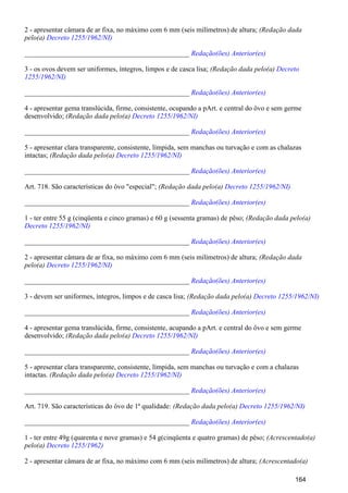 2 - apresentar câmara de ar fixa, no máximo com 6 mm (seis milímetros) de altura; (Redação dada
pelo(a) Decreto 1255/1962/NI)
_______________________________________________ Redação(ões) Anterior(es)
3 - os ovos devem ser uniformes, íntegros, limpos e de casca lisa; (Redação dada pelo(a) Decreto
1255/1962/NI)
_______________________________________________ Redação(ões) Anterior(es)
4 - apresentar gema translúcida, firme, consistente, ocupando a pArt. e central do ôvo e sem germe
desenvolvido; (Redação dada pelo(a) Decreto 1255/1962/NI)
_______________________________________________ Redação(ões) Anterior(es)
5 - apresentar clara transparente, consistente, límpida, sem manchas ou turvação e com as chalazas
intactas; (Redação dada pelo(a) Decreto 1255/1962/NI)
_______________________________________________ Redação(ões) Anterior(es)
Art. 718. São características do ôvo "especial"; (Redação dada pelo(a) Decreto 1255/1962/NI)
_______________________________________________ Redação(ões) Anterior(es)
1 - ter entre 55 g (cinqüenta e cinco gramas) e 60 g (sessenta gramas) de pêso; (Redação dada pelo(a)
Decreto 1255/1962/NI)
_______________________________________________ Redação(ões) Anterior(es)
2 - apresentar câmara de ar fixa, no máximo com 6 mm (seis milímetros) de altura; (Redação dada
pelo(a) Decreto 1255/1962/NI)
_______________________________________________ Redação(ões) Anterior(es)
3 - devem ser uniformes, íntegros, limpos e de casca lisa; (Redação dada pelo(a) Decreto 1255/1962/NI)
_______________________________________________ Redação(ões) Anterior(es)
4 - apresentar gema translúcida, firme, consistente, acupando a pArt. e central do ôvo e sem germe
desenvolvido; (Redação dada pelo(a) Decreto 1255/1962/NI)
_______________________________________________ Redação(ões) Anterior(es)
5 - apresentar clara transparente, consistente, límpida, sem manchas ou turvação e com a chalazas
intactas. (Redação dada pelo(a) Decreto 1255/1962/NI)
_______________________________________________ Redação(ões) Anterior(es)
Art. 719. São características do ôvo de 1ª qualidade: (Redação dada pelo(a) Decreto 1255/1962/NI)
_______________________________________________ Redação(ões) Anterior(es)
1 - ter entre 49g (quarenta e nove gramas) e 54 g(cinqüenta e quatro gramas) de pêso; (Acrescentado(a)
pelo(a) Decreto 1255/1962)
2 - apresentar câmara de ar fixa, no máximo com 6 mm (seis milímetros) de altura; (Acrescentado(a)
164
 
