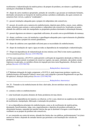 recebimento e industrialização da matéria-prima e do preparo de produtos, em número e qualidade que
satisfaçam à finalidade da indústria;
10 - dispor de carros metálicos apropriados, pintados de vermelho e que possam ser totalmente fechados,
destinados unicamente ao transporte de matérias-primas e produtos condenados, dos quais constem em
caracteres bem visíveis, a palavra "condenados";
11 - possuir instalações adequadas para o preparo de subprodutos não comestíveis;
12 - possuir, de acordo com a natureza do estabelecimento, depósito para chifres, cascos, ossos, adubos,
crinas, alimentos para animais e outros produtos e subprodutos não comestíveis, localizados em ponto
afastado dos edifícios onde são manipulados ou preparados produtos destinados à alimentação humana;
13 - possuir digestores em número e capacidade suficientes, de acordo com as possibilidades de matança;
14 - dispor, conforme o caso, de instalações e aparelhagem adequadas para o aproveitamento de glândulas
de secreção interna e preparo de extratos glandulares;
15 - dispor de caldeiras com capacidade suficiente para as necessidades do estabelecimento;
16 - dispor de instalações de vapor e água em todas as dependências de manipulação e industrialização;
17 - Dispor de dependências de industrialização de área mínima com 20m2 (vinte metros quadrados).
(Acrescentado(a) pelo(a) Decreto 1255/1962/NI)
§ 1º Em casos especiais, a D.I.P.O.A. pode permitir a utilização de maquinário destinado ao fabrico de
produtos de origem animal, no preparo de conservas vegetais, nas quais, entretanto, não podem constar,
impressos ou gravados, os carimbos oficiais de inspeção previstos neste Regulamento. (Redação dada
pelo(a) )Decreto 1255/1962/NI
_______________________________________________ Redação(ões) Anterior(es)
§ 2º Mediante delegação do órgão competente, a D.I.P.O.A. pode inspecionar produtos vegetais nos
estabelecimentos sob Inspeção Federal e nesse caso, será cumprido o presente Regulamento no que lhes
fôr aplicável. (Redação dada pelo(a) Decreto 1255/1962/NI)
_______________________________________________ Redação(ões) Anterior(es)
Art. 35 - Tratando-se de estabelecimento de leite e derivados, devem satisfazer mais às seguintes
condições:
A - comuns a todos os estabelecimentos:
1 - estar localizado em pontos distantes de fontes produtoras de mau cheiro;
2 - construir as dependências de maneira a se observar, se for o caso, desníveis na seqüência dos trabalhos
de recebimento, manipulação, fabricação e maturação dos produtos;
3 - ter as dependências principais do estabelecimento, como as de recebimento de matéria-prima,
desnatação, beneficiamento, salga, cura, engarrafamento e depósitos de produtos utilizados na
alimentação humana, separadas por paredes inteiras das que se destinam à lavagem e esterilização do
vasilhame ou ao preparo de produtos não comestíveis;
4 - ser construído em centro de terreno, afastado dos limites das vias públicas, preferentemente 5 m (cinco
metros) na frente e dispondo de entradas laterais que permitam a movimentação dos veículos de
transporte;
12
 