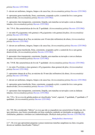 pelo(a) Decreto 1255/1962)
3 - devem ser uniformes, íntegros, limpos e de casca lisa; (Acrescentado(a) pelo(a) Decreto 1255/1962)
4 - apresentar gema translúcida, firme, consistente, ocupando a pArt. e central do ôvo e sem germe
desenvolvido; (Acrescentado(a) pelo(a) Decreto 1255/1962)
5 - apresentar clara transparente, consistente, límpida, sem manchas ou turvação e com as chalazas
intactas. (Acrescentado(a) pelo(a) Decreto 1255/1962)
Art. 719-A. São características do ôvo de 2ª qualidade: (Acrescentado(a) pelo(a) Decreto 1255/1962)
1 - ter entre 43 g (quarenta e três gramas) e 48 g (quarenta e oito gramas) de pêso; (Acrescentado(a)
pelo(a) )Decreto 1255/1962
2 - apresentar câmara de ar fixa, no máximo com 10 mm (dez milímetros) de altura; (Acrescentado(a)
pelo(a) Decreto 1255/1962)
3 - devem ser uniformes, íntegros, limpos e de casca lisa; (Acrescentado(a) pelo(a) )Decreto 1255/1962
4- apresentar gema translúcida, firme, consistente, ocupando a pArt. e central do ôvo e sem germe
desenvolvido, (Acrescentado(a) pelo(a) )Decreto 1255/1962
5- apresentar clara transparente, consistente, límpida, sem manchas ou turvação e com as chalazas
intactas. (Acrescentado(a) pelo(a) )Decreto 1255/1962
Art. 719-B. São características do ôvo de 3ª qualidade: (Acrescentado(a) pelo(a) Decreto 1255/1962)
1 - ter entre 35 g (trinta e cinco gramas) e 42 g (quarenta e duas gramas) de pêso; (Acrescentado(a)
pelo(a) )Decreto 1255/1962
2 - apresentar câmara de ar fixa, no máximo de 10 mm (dez milímetros) de altura; (Acrescentado(a)
pelo(a) )Decreto 1255/1962
3 - devem ser uniformes, íntegros, limpos e de casca lisa; (Acrescentado(a) pelo(a) )Decreto 1255/1962
4 - apresentar gema translúcida, firme, consistente, ocupando a pArt. e central do ôvo e sem germe
desenvolvido; (Acrescentado(a) pelo(a) Decreto 1255/1962)
5 - apresentar clara transparente, consistente, límpida, sem manchas ou turvação e com as chalazas
intactas; (Acrescentado(a) pelo(a) Decreto 1255/1962)
Art. 719-c. Só os ovos de galinha podem ser classificados "extra", especial, 1ª qualidade, 2ª qualidade e 3ª
qualidade. (Acrescentado(a) pelo(a) Decreto 1255/1962)
Art. 720. São considerados "fabrico" os ovos que não se enquadrem nas características fixadas nos Art.
igos anteriores, mas forem considerados em boas condições, podendo ser destinados ao emprêgo em
confeitarias, padarias e similares ou à industrialização. (Redação dada pelo(a) Decreto 1255/1962/NI)
_______________________________________________ Redação(ões) Anterior(es)
§ 1º - Os ovos que apresentam pequenas e pouco numerosas manchas sangüíneas na clara e na gema
devem ser também classificados "Fabrico".
165
 