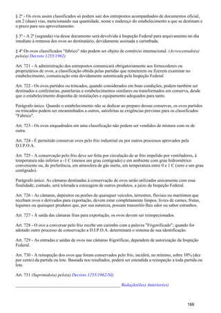 § 2º - Os ovos assim classificados só podem sair dos entrepostos acompanhados de documentos oficial,
em 2 (duas) vias, mencionando sua quantidade, nome e endereço do estabelecimento a que se destinam e
o prazo para seu aproveitamento.
§ 3º - A 2ª (segunda) via desse documento será devolvida à Inspeção Federal para arquivamento no dia
imediato à remessa dos ovos ao destinatário, devidamente assinada e carimbada.
§ 4º Os ovos classificados "fabrico" não podem ser objeto de comércio internacional. (Acrescentado(a)
pelo(a) Decreto 1255/1962)
Art. 721 - A administração dos entrepostos comunicará obrigatoriamente aos fornecedores ou
proprietários de ovos, a classificação obtida pelas partidas que remeterem ou fizerem examinar no
estabelecimento, comunicação esta devidamente autenticada pela Inspeção Federal.
Art. 722 - Os ovos partidos ou trincados, quando considerados em boas condições, podem também ser
destinados a confeitarias, pastelarias e estabelecimentos similares ou transformados em conserva, desde
que o estabelecimento disponha de instalações e equipamento adequados para tanto.
Parágrafo único. Quando o estabelecimento não se dedicar ao preparo dessas conservas, os ovos partidos
ou trincados podem ser encaminhados a outros, satisfeitas as exigências previstas para os classificados
"Fabrico".
Art. 723 - Os ovos enquadrados em uma classificação não podem ser vendidos de mistura com os de
outra.
Art. 724 - É permitido conservar ovos pelo frio industrial ou por outros processos aprovados pela
D.I.P.O.A.
Art. 725 - A conservação pelo frio deve ser feita por circulação de ar frio impelido por ventiladores, à
temperatura não inferior a -1 C (menos um grau centígrado) e em ambiente com grau hidrométrico
conveniente ou, de preferência, em atmosfera de gás inerte, em temperatura entre 0 e 1 C (zero e um grau
centígrado).
Parágrafo único. As câmaras destinadas à conservação de ovos serão utilizadas unicamente com essa
finalidade; contudo, será tolerada a estocagem de outros produtos, a juízo da Inspeção Federal.
Art. 726 - As câmaras, depósitos ou porões de quaisquer veículos, terrestres, fluviais ou marítimos que
recebam ovos e derivados para exportação, devem estar completamente limpos, livres de carnes, frutas,
legumes ou quaisquer produtos que, por sua natureza, possam transmitir-lhes odor ou sabor estranhos.
Art. 727 - À saída das câmaras frias para exportação, os ovos devem ser reinspecionados.
Art. 728 - O ovo a conversar pelo frio recebe um carimbo com a palavra "Frigorificado"; quando for
adotado outro processo de conservação a D.I.P.O.A. determinará o sistema de sua identificação.
Art. 729 - As entradas e saídas de ovos nas câmaras frigoríficas, dependem de autorização da Inspeção
Federal.
Art. 730 - A reinspeção dos ovos que foram conservados pelo frio, incidirá, no mínimo, sobre 10% (dez
por cento) da partida ou lote. Baseada nos resultados, poderá ser estendida a reinspeção a toda partida ou
lote.
Art. 731 (Suprimido(a) pelo(a) Decreto 1255/1962/NI)
_______________________________________________ Redação(ões) Anterior(es)
166
 
