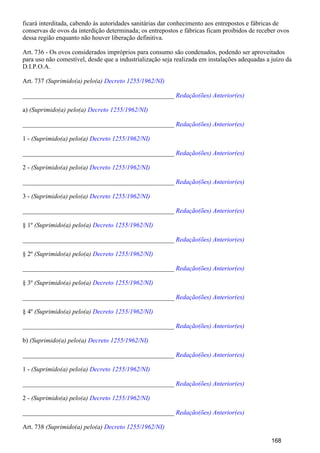 ficará interditada, cabendo às autoridades sanitárias dar conhecimento aos entrepostos e fábricas de
conservas de ovos da interdição determinada; os entrepostos e fábricas ficam proibidos de receber ovos
dessa região enquanto não houver liberação definitiva.
Art. 736 - Os ovos considerados impróprios para consumo são condenados, podendo ser aproveitados
para uso não comestível, desde que a industrialização seja realizada em instalações adequadas a juízo da
D.I.P.O.A.
Art. 737 (Suprimido(a) pelo(a) Decreto 1255/1962/NI)
_______________________________________________ Redação(ões) Anterior(es)
a) (Suprimido(a) pelo(a) Decreto 1255/1962/NI)
_______________________________________________ Redação(ões) Anterior(es)
1 - (Suprimido(a) pelo(a) Decreto 1255/1962/NI)
_______________________________________________ Redação(ões) Anterior(es)
2 - (Suprimido(a) pelo(a) Decreto 1255/1962/NI)
_______________________________________________ Redação(ões) Anterior(es)
3 - (Suprimido(a) pelo(a) Decreto 1255/1962/NI)
_______________________________________________ Redação(ões) Anterior(es)
§ 1º (Suprimido(a) pelo(a) Decreto 1255/1962/NI)
_______________________________________________ Redação(ões) Anterior(es)
§ 2º (Suprimido(a) pelo(a) Decreto 1255/1962/NI)
_______________________________________________ Redação(ões) Anterior(es)
§ 3º (Suprimido(a) pelo(a) Decreto 1255/1962/NI)
_______________________________________________ Redação(ões) Anterior(es)
§ 4º (Suprimido(a) pelo(a) Decreto 1255/1962/NI)
_______________________________________________ Redação(ões) Anterior(es)
b) (Suprimido(a) pelo(a) Decreto 1255/1962/NI)
_______________________________________________ Redação(ões) Anterior(es)
1 - (Suprimido(a) pelo(a) Decreto 1255/1962/NI)
_______________________________________________ Redação(ões) Anterior(es)
2 - (Suprimido(a) pelo(a) Decreto 1255/1962/NI)
_______________________________________________ Redação(ões) Anterior(es)
Art. 738 (Suprimido(a) pelo(a) Decreto 1255/1962/NI)
168
 