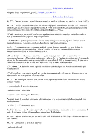 _______________________________________________ Redação(ões) Anterior(es)
Parágrafo único. (Suprimido(a) pelo(a) Decreto 1255/1962/NI)
_______________________________________________ Redação(ões) Anterior(es)
Art. 739 - Os ovos devem ser acondicionados em caixas padrões, indicando nas testeiras os tipos contidos.
Art. 740 - Os ovos devem ser embalados em lâminas de papelão forte, branco, inodoro, seco e refratária à
umidades, em caxilhos ou divisões celulares para 36 (trinta e seis) unidades, em camadas perfeitamente
isoladas uma das outras, ou noutra embalagem permitida pela D.I.P.O.A.
§ 1º - Os ovos devem ser acondicionados com o pólo mais arredondado para cima, evitando-se colocar
ovos grandes em células pequenas ou pouco profundas.
§ 2º - O fundo e a parte superior da caixa devem conter proteção do mesmo papelão, palha ou fitas de
madeira branca, não resinosas, sem cheiro, bem limpas e perfeitamente secas.
Art. 741 - A caixa padrão para exportação terá dois compartimentos separados por uma divisão de
madeira com capacidade para receber 5 (cinco) camadas de 36 (trinta e seis) unidades em cada
compartimento ou sejam 30 (trinta) dúzias por caixa.
§ 1º - As dimensões internas da caixa serão as seguintes: comprimento - 0,61 m (sessenta e um
centímetros); largura - 0,30 m (trinta centímetros) e altura - 0,31 m (trinta e um centímetros). A separação
interna dos dois compartimentos será constituída por uma tábua de 0,01 m (um centímetro) de espessura.
Essas dimensões poderão ser modificadas segundo as exigências do país importador.
§ 2º - A D.I.P.O.A. permitirá outros tipos de caixa desde que obedeçam aos padrões determinados pelo
país importador.
§ 3º - Em qualquer caso a caixa só pode ser confeccionada com madeira branca, perfeitamente seca, que
não transmita aos ovos qualquer cheiro ou sabor.
Art. 742 - Na embalagem de ovos, com ou sem casca, é proibido acondicionar em um mesmo envase,
caixa ou volume:
1 - ovos oriundos de espécies diferentes;
2 - ovos frescos e conservados;
3 - ovos de classe ou categoria diferentes.
Parágrafo único. É permitido o comércio internacional de ovos sem casca em embalagem adotada pelo
país importador.
CAPÍTULO II - Conservas de Ovos
Art. 743 - Entende-se por "conserva de ovos" o produto resultante do tratamento de ovos sem casca ou de
partes de ovos que tenham sido congelados, salgados ou desidratados.
Art. 744 - Os ovos destinados à fabricação de pasta ou à desidratação devem ser previamente lavados em
água corrente.
Art. 745 - Consideram-se conservas de ovos:
1 - clara desidratada;
169
 