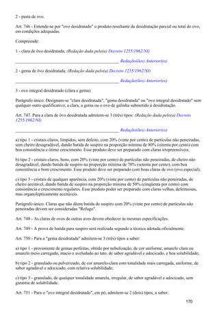 2 - pasta de ovo.
Art. 746 - Entende-se por "ovo desidratado" o produto resultante da desidratação parcial ou total do ovo,
em condições adequadas.
Compreende:
1 - clara de ôvo desidratada; (Redação dada pelo(a) Decreto 1255/1962/NI)
_______________________________________________ Redação(ões) Anterior(es)
2 - gema de ôvo desidratada; (Redação dada pelo(a) Decreto 1255/1962/NI)
_______________________________________________ Redação(ões) Anterior(es)
3 - ovo integral desidratado (clara e gema).
Parágrafo único. Designam-se "clara desidratada", "gema desidratada" ou "ovo integral desidratado" sem
qualquer outro qualificativo, a clara, a gema ou o ovo de galinha submetido à desidratação.
Art. 747. Para a clara de ôvo desidratada admitem-se 3 (três) tipos: (Redação dada pelo(a) Decreto
1255/1962/NI)
_______________________________________________ Redação(ões) Anterior(es)
a) tipo 1 - cristais claros, límpidos, sem defeito, com 20% (vinte por cento) de partículas não peneiradas,
sem cheiro desagradável, dando batida de suspiro na proporção mínima de 80% (oitenta por cento) com
boa consistência e ótimo crescimento. Esse produto deve ser preparado com claras irrepreensíveis;
b) tipo 2 - cristais claros, bons, com 20% (vinte por cento) de partículas não peneiradas, de cheiro não
desagradável, dando batida de suspiro na proporção mínima de 70% (setenta por cento), com boa
consistência e bom crescimento. Esse produto deve ser preparado com boas claras de ovo (ovo especial);
c) tipo 3 - cristais de qualquer aparência, com 20% (vinte por cento) de partículas não peneiradas, de
cheiro aceitável, dando batida de suspiro na proporção mínima de 50% (cinqüenta por cento) com
consistência e crescimento regulares. Esse produto poder ser preparado com claras velhas, defeituosas,
mas organolepticamente aceitáveis.
Parágrafo único. Claras que não dêem batida de suspiro com 20% (vinte por cento) de partículas não
peneiradas devem ser consideradas "Refugo".
Art. 748 - As claras de ovos de outras aves devem obedecer às mesmas especificações.
Art. 749 - A prova de batida para suspiro será realizada segundo a técnica adotada oficialmente.
Art. 750 - Para a "gema desidratada" admitem-se 3 (três) tipos a saber:
a) tipo 1 - proveniente de gemas perfeitas, obtido por nebulização, de cor uniforme, amarelo clara ou
amarelo meio carregado, macio e aveludado ao tato, de sabor agradável e adocicado, e boa solubilidade;
b) tipo 2 - granulado ou pulverizado, de cor amarelo-clara com tonalidade mais carregada, uniforme, de
sabor agradável e adocicado, com relativa solubilidade;
c) tipo 3 - granulado, de qualquer tonalidade amarela, irregular, de sabor agradável e adocicado, sem
garantia de solubilidade.
Art. 751 - Para o "ovo integral desidratado", em pó, admitem-se 2 (dois) tipos, a saber:
170
 