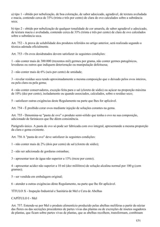 a) tipo 1 - obtido por nebulização, de boa coloração, de sabor adocicado, agradável, de textura aveludada
e macia, contendo cerca de 33% (trinta e três por cento) de clara de ovo calculados sobre a substância
seca;
b) tipo 2 - obtido por nebulização de qualquer tonalidade de cor amarela, de sabor agradável e adocicado,
de textura macia e aveludada, contendo cerca de 33% (trinta e três por cento) de clara de ovo calculados
sobre a substância seca.
Art. 752 - A prova de solubilidade dos produtos referidos no artigo anterior, será realizada segundo a
técnica adotada oficialmente.
Art. 753 - Os ovos desidratados devem satisfazer às seguintes condições:
1 - não conter mais de 300.000 (trezentos mil) germes por grama, não conter germes patogênicos,
leveduras ou outros que indiquem deterioração ou manipulação defeituosa;
2 - não conter mais de 6% (seis por cento) de umidade;
3 - revelar resíduo seco tendo aproximadamente a mesma composição que o deixado pelos ovos inteiros,
ou pela clara ou pela gema;
4 - não conter conservadores, exceção feita para o sal (cloreto de sódio) ou açúcar na proporção máxima
de 10% (dez por cento), isoladamente ou quando associados, calculados, sobre o resíduo seco;
5 - satisfazer outras exigências deste Regulamento na parte que lhes for aplicável.
Art. 754 - É proibido corar ovos mediante injeção de soluções corantes na gema.
Art. 755 - Denomina-se "pasta de ovo" o produto semi-sólido que tenha o ovo na sua composição,
adicionado de farináceos que lhe dêem consistência.
Parágrafo único. A pasta de ovo só pode ser fabricada com ovo integral, apresentando a mesma proporção
da clara e gema existente.
Art. 756 A "pasta de ovo" deve satisfazer às seguintes condições:
1 - não conter mais de 2% (dois por cento) de sal (cloreto de sódio);
2 - não ser adicionada de gorduras estranhas;
3 - apresentar teor de água não superior a 13% (treze por cento);
4 - apresentar acidez não superior a 10 ml (dez mililitros) de solução alcalina normal por 100 g (cem
gramas);
5 - ser vendida em embalagem original;
6 - atender a outras exigências dêste Regulamento, na parte que lhe fôr aplicável.
TÍTULO X - Inspeção Industrial e Sanitária de Mel e Cera de Abelhas
CAPÍTULO I - Mel
Art. 757. Entende-se por Mel o produto alimentício produzido pelas abelhas melíferas a partir do néctar
das flores ou das secreções procedentes de partes vivas das plantas ou de excreções de insetos sugadores
de plantas, que ficam sobre partes vivas de plantas, que as abelhas recolhem, transformam, combinam
171
 