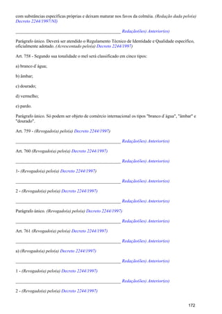 com substâncias específicas próprias e deixam maturar nos favos da colméia. (Redação dada pelo(a)
Decreto 2244/1997/NI)
_______________________________________________ Redação(ões) Anterior(es)
Parágrafo único. Deverá ser atendido o Regulamento Técnico de Identidade e Qualidade específico,
oficialmente adotado. (Acrescentado pelo(a) )Decreto 2244/1997
Art. 758 - Segundo sua tonalidade o mel será classificado em cinco tipos:
a) branco d`água;
b) âmbar;
c) dourado;
d) vermelho;
e) pardo.
Parágrafo único. Só podem ser objeto de comércio internacional os tipos "branco d`água", "âmbar" e
"dourado".
Art. 759 - (Revogado(a) pelo(a) )Decreto 2244/1997
_______________________________________________ Redação(ões) Anterior(es)
Art. 760 (Revogado(a) pelo(a) Decreto 2244/1997)
_______________________________________________ Redação(ões) Anterior(es)
1- (Revogado(a) pelo(a) )Decreto 2244/1997
_______________________________________________ Redação(ões) Anterior(es)
2 - (Revogado(a) pelo(a) Decreto 2244/1997)
_______________________________________________ Redação(ões) Anterior(es)
Parágrafo único. (Revogado(a) pelo(a) Decreto 2244/1997)
_______________________________________________ Redação(ões) Anterior(es)
Art. 761 (Revogado(a) pelo(a) Decreto 2244/1997)
_______________________________________________ Redação(ões) Anterior(es)
a) (Revogado(a) pelo(a) Decreto 2244/1997)
_______________________________________________ Redação(ões) Anterior(es)
1 - (Revogado(a) pelo(a) Decreto 2244/1997)
_______________________________________________ Redação(ões) Anterior(es)
2 - (Revogado(a) pelo(a) Decreto 2244/1997)
172
 