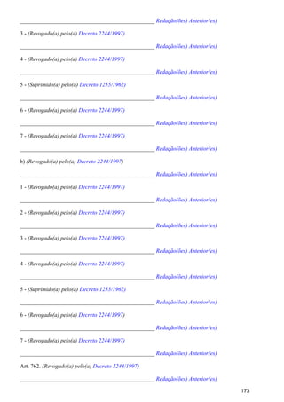 _______________________________________________ Redação(ões) Anterior(es)
3 - (Revogado(a) pelo(a) Decreto 2244/1997)
_______________________________________________ Redação(ões) Anterior(es)
4 - (Revogado(a) pelo(a) Decreto 2244/1997)
_______________________________________________ Redação(ões) Anterior(es)
5 - (Suprimido(a) pelo(a) Decreto 1255/1962)
_______________________________________________ Redação(ões) Anterior(es)
6 - (Revogado(a) pelo(a) Decreto 2244/1997)
_______________________________________________ Redação(ões) Anterior(es)
7 - (Revogado(a) pelo(a) Decreto 2244/1997)
_______________________________________________ Redação(ões) Anterior(es)
b) (Revogado(a) pelo(a) )Decreto 2244/1997
_______________________________________________ Redação(ões) Anterior(es)
1 - (Revogado(a) pelo(a) Decreto 2244/1997)
_______________________________________________ Redação(ões) Anterior(es)
2 - (Revogado(a) pelo(a) Decreto 2244/1997)
_______________________________________________ Redação(ões) Anterior(es)
3 - (Revogado(a) pelo(a) Decreto 2244/1997)
_______________________________________________ Redação(ões) Anterior(es)
4 - (Revogado(a) pelo(a) Decreto 2244/1997)
_______________________________________________ Redação(ões) Anterior(es)
5 - (Suprimido(a) pelo(a) Decreto 1255/1962)
_______________________________________________ Redação(ões) Anterior(es)
6 - (Revogado(a) pelo(a) )Decreto 2244/1997
_______________________________________________ Redação(ões) Anterior(es)
7 - (Revogado(a) pelo(a) Decreto 2244/1997)
_______________________________________________ Redação(ões) Anterior(es)
Art. 762. (Revogado(a) pelo(a) Decreto 2244/1997)
_______________________________________________ Redação(ões) Anterior(es)
173
 