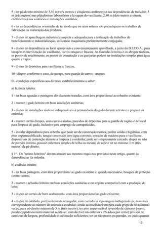 5 - ter pé-direito mínimo de 3,50 m (três metros e cinqüenta centímetros) nas dependências de trabalho; 3
m (três metros) nas plataformas laboratórios e lavagem do vasilhame; 2,80 m (dois metros e oitenta
centímetros) nos vestiários e instalações sanitárias;
6 - ter as dependências orientadas de tal modo que os raios solares não prejudiquem os trabalhos de
fabricação ou maturação dos produtos;
7 - dispor de aparelhagem industrial completa e adequada para a realização de trabalhos de
beneficiamento e industrialização, utilizando maquinaria preferentemente conjugada;
8 - dispor de dependência ou local apropriado e convenientemente aparelhado, a juízo do D.I.P.O.A., para
lavagem e esterilização do vasilhame, carros-tanques e frascos. As fazendas leiteiras e os abrigos rústicos,
os postos de recebimento, os postos de desnatação e as queijarias podem ter instalações simples para água
quente e vapor;
9 - dispor de depósitos para vasilhame e frascos;
10 - dispor, conforme o caso, de garage, para guarda de carros- tanques;
B - condições específicas aos diversos estabelecimentos a saber:
a) fazenda leiteira:
1 - ter boas aguadas e pastagens devidamente tratadas, com área proporcional ao rebanho existente;
2 - manter o gado leiteiro em boas condições sanitárias;
3 - dispor de instalações rústicas indispensáveis à permanência do gado durante o trato e o preparo da
ordenha;
4 - manter currais limpos, com cercas caiadas, providos de depósitos para a guarda de rações e de local
para limpeza do gado, inclusive para emprego de carrapaticidas;
5 - instalar dependência para ordenha que pode ser de construção rustica, porém sólida e higiênica, com
piso impermeabilizado, tanque cimentado com água corrente, estrados de madeira para o vasilhame,
dispositivos de contenção durante a limpeza e a ordenha; pode ser simplesmente cercado, dispor ou não
de paredes inteiras, possuir cobertura simples de telha ou mesmo de sapé e ter no mínimo 3 m (três
metros) de pé-direito.
§ 1º - Os "retiros leiteiros" devem atender aos mesmos requisitos previstos neste artigo, quanto às
dependências da ordenha.
b) estábulo leiteiro;
1 - ter boas pastagens, com área proporcional ao gado existente e, quando necessário, bosques de proteção
contra ventos;
2 - manter o rebanho leiteiro em boas condições sanitárias e em regime compatível com a produção do
leite;
3 - dispor de currais de bom acabamento, com área proporcional ao gado existente;
4 - dispor de estábulo, preferentemente retangular, com corredores e passagens indispensáveis, com área
correspondente ao número de animais a estabular, sendo aconselhável um para cada grupo de 80 (oitenta)
vacas; para pé-direito mínimo de 3 m (três metros); ter piso impermeável revestido de cimento áspero,
paralelepípedo ou outro material aceitável, com declive não inferior a 2% (dois por cento) provido de
canaletas de largura, profundidade e inclinação suficientes; ter ou não muros ou paredes, os quais quando
13
 