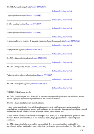 Art. 765 (Revogado(a) pelo(a) Decreto 2244/1997)
_______________________________________________ Redação(ões) Anterior(es)
1 - (Revogado(a) pelo(a) Decreto 2244/1997)
_______________________________________________ Redação(ões) Anterior(es)
2 - (Revogado(a) pelo(a) Decreto 2244/1997)
_______________________________________________ Redação(ões) Anterior(es)
3 - (Revogado(a) pelo(a) )Decreto 2244/1997
_______________________________________________ Redação(ões) Anterior(es)
4 - conservadores ou corantes de qualquer natureza; (Redação dada pelo(a) Decreto 1255/1962)
_______________________________________________ Redação(ões) Anterior(es)
5 - (Suprimido(a) pelo(a) Decreto 1255/1962)
_______________________________________________ Redação(ões) Anterior(es)
Art. 766 - (Revogado(a) pelo(a) )Decreto 2244/1997
_______________________________________________ Redação(ões) Anterior(es)
Art. 767. (Revogado(a) pelo(a) )Decreto 2244/1997
_______________________________________________ Redação(ões) Anterior(es)
Parágrafo único - (Revogado(a) pelo(a) Decreto 2244/1997)
_______________________________________________ Redação(ões) Anterior(es)
Art. 768 - (Revogado(a) pelo(a) )Decreto 2244/1997
_______________________________________________ Redação(ões) Anterior(es)
CAPÍTULO II - Cera de Abelha
Art. 769 - Entende-se por "cera de abelha" o produto de consistência plástica de cor amarelada, muito
fusível, segregado pelas abelhas para formação dos favos nas colmeias.
Art. 770 - A cera de abelhas será classificada em:
1 - cera bruta - quando não tiver sofrido qualquer processo de purificação, apresentar cor desde o
amarelado até o pardo, untuosa ao tato, mole e plástica ao calor da mão, fratura granulosa, cheiro especial
lembrando o do mel, sabor levemente balsâmico e ainda com traços de mel;
2 - cera branca - quando tiver sido descolorida pela ação da luz, do ar ou por processos químicos, isenta
de restos de mel, apresentando-se de cor branca ou creme, frágil, pouco untuosa e de odor pouco
acentuado.
Art. 771 - A cera de abelha, seja qual for sua qualidade deve ser quase insolúvel no álcool frio,
parcialmente solúvel no álcool fervente, solúvel no éter fervente, pouco solúvel no éter frio, solúvel no
175
 
