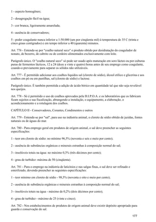 1 - aspecto homogêneo;
2 - desagregação fácil na água;
3 - cor branca, ligeiramente amarelada;
4 - ausência de conservadores;
5 - poder coagulante nunca inferior a 1:50.000 (um por cinqüenta mil) à temperatura de 35 C (trinta e
cinco graus centígrados) e em tempo inferior a 40 (quarenta) minutos.
Art. 776 - Entende-se por "coalho natural seco" o produto obtido por desidratação do coagulador de
nonato, de bezerro, de cabrito ou de cordeiro alimentados exclusivamente com leite.
Parágrafo único. O "coalho natural seco" só pode ser usado após maturação em soro lácteo ou por culturas
puras de fermentos lácticos, 12 a 24 (doze a vinte e quatro) horas antes de seu emprego como coagulante,
coando-o previamente para separar os sólidos não utilizáveis.
Art. 777 - É permitido adicionar aos coalhos líquidos sal (cloreto de sódio), álcool etílico e glicerina e aos
coalhos em pó ou em pastilhas, sal (cloreto de sódio) e lactose.
Parágrafo único. É também permitida a adição de ácido bórico em quantidade tal que não seja revelável
nos queijos.
Art. 778 - Só é permitido o uso de coalhos aprovados pela D.I.P.O.A. e os laboratórios que os fabricam
ficam sujeitos a sua fiscalização, abrangendo a instalação, o equipamento, a elaboração, o
acondicionamento e a rotulagem dos coalhos.
CAPÍTULO II - Conservadores, Corantes, Condimentos e outros
Art. 779 - Entende-se por "sal", para uso na indústria animal, o cloreto de sódio obtido de jazidas, fontes
naturais ou de águas do mar.
Art. 780 - Para emprego geral em produtos de origem animal, o sal deve preencher as seguintes
especificações:
1 - teor em cloreto de sódio: no mínimo 96,5% (noventa e seis e meio por cento);
2 - ausência de substâncias orgânicas e minerais estranhas à composição normal do sal;
3 - insolúveis totais na água: no máximo 0,3% (três décimos por cento);
4 - grau de turbidez: máxima de 50 (cinqüenta).
Art. 781 - Para o emprego na indústria de laticínios e nas salgas finas, o sal deve ser refinado e
esterilizado, devendo preencher as seguintes especificações:
1 - teor mínimo em cloreto de sódio - 98,5% (noventa e oito e meio por cento);
2 - ausência de substância orgânicas e minerais estranhas à composição normal do sal;
3 - insolúveis totais na água - máximo de 0,2% (dois décimos por cento);
4 - grau de turbidez - máximo de 25 (vinte e cinco).
Art. 782 - Nos estabelecimentos de produtos de origem animal deve existir depósito apropriado para
guarda e conservação do sal.
177
 