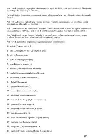 Art. 783 - É proibido o emprego de salmouras turvas, sujas, alcalinas, com cheiro amoniacal, fermentadas
ou inadequadas por qualquer outra razão.
Parágrafo único. É permitida a recuperação dessas salmouras após fervura e filtração, a juízo da Inspeção
Federal.
Art. 784 - A Inspeção Federal deve verificar a espaços regulares a qualidade do sal (cloreto de sódio)
empregado na fabricação dos produtos.
Art. 785 - Entende-se por "condimento" o produto contendo substâncias aromáticas, sápidas, com ou sem
valor alimentício, empregado com o fim de temperar alimentos, dando-lhes melhor aroma e sabor.
Art. 786 - Entende-se por "corante" substância que confere um melhor e mais sugestivo aspecto aos
produtos alimentícios, dando-lhes tonalidades de cor mais atraente.
Art. 787 - É permitido o emprego dos seguintes corantes e condimentos:
1 - açafrão (Croccus sativus, L);
2 - aipo (Apium graveolens e Celeri graveolens);
3 - alho (Allium sativum);
4 - aneto (Anethum graveolens);
5 - aniz (Pimpinela anizum, L);
6 - baunilha (Vanilla planifolia, Andrews);
7 - canela (Cinnamonum ceylanicum, Breure);
8 - cardamono (Elleteria cardamonum);
9 - cebola (Allium cepa);
10 - cenoura (Dancus carota);
11 - coentro (Coriandrum sativum, L);
12 - cominho (Cuminum cyminum);
13 - cravo da Índia (Caryophylus aromaticus, L);
14 - curcuma (Curcuma longa, L);
15 - gengibre (Zinziber officinalis, Roscoe);
16 - louro (laurus nobilis, L);
17 - macis (envoltório da Myristica Fragans, Maute);
18 - maiorana (Anethum graveolens);
19 - mangerona (Origanum majorana, L);
20 - mento (M. viridis, M. rotundifolia e M. piperita, L);
178
 
