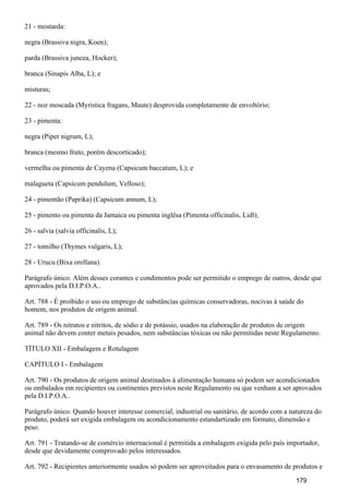 21 - mostarda:
negra (Brassiva nigra, Koen);
parda (Brassiva juncea, Hocker);
branca (Sinapis Alba, L); e
misturas;
22 - noz moscada (Myristica fragans, Maute) desprovida completamente de envoltório;
23 - pimenta:
negra (Piper nigrum, L);
branca (mesmo fruto, porém descorticado);
vermelha ou pimenta de Cayena (Capsicum baccatum, L); e
malagueta (Capsicum pendulum, Velloso);
24 - pimentão (Paprika) (Capsicum annum, L);
25 - pimento ou pimenta da Jamaica ou pimenta inglêsa (Pimenta officinalis, Lidl);
26 - salvia (salvia officinalis, L);
27 - tomilho (Thymes vulgaris, L);
28 - Urucu (Bixa orellana).
Parágrafo único. Além desses corantes e condimentos pode ser permitido o emprego de outros, desde que
aprovados pela D.I.P.O.A..
Art. 788 - É proibido o uso ou emprego de substâncias químicas conservadoras, nocivas à saúde do
homem, nos produtos de origem animal.
Art. 789 - Os nitratos e nitritos, de sódio e de potássio, usados na elaboração de produtos de origem
animal não devem conter metais pesados, nem substâncias tóxicas ou não permitidas neste Regulamento.
TÍTULO XII - Embalagem e Rotulagem
CAPÍTULO I - Embalagem
Art. 790 - Os produtos de origem animal destinados à alimentação humana só podem ser acondicionados
ou embalados em recipientes ou continentes previstos neste Regulamento ou que venham a ser aprovados
pela D.I.P.O.A..
Parágrafo único. Quando houver interesse comercial, industrial ou sanitário, de acordo com a natureza do
produto, poderá ser exigida embalagem ou acondicionamento estandartizado em formato, dimensão e
peso.
Art. 791 - Tratando-se de comércio internacional é permitida a embalagem exigida pelo país importador,
desde que devidamente comprovado pelos interessados.
Art. 792 - Recipientes anteriormente usados só podem ser aproveitados para o envasamento de produtos e
179
 