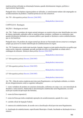 matérias-primas utilizadas na alimentação humana, quando absolutamente íntegros, perfeitos e
rigorosamente higienizados.
Parágrafo único. Em hipótese alguma podem ser utilizados, se anteriormente tenham sido empregados no
acondicionamento de produtos e matérias-primas de uso não comestível.
Art. 793 - (Revogado(a) pelo(a) )Decreto 2244/1997
_______________________________________________ Redação(ões) Anterior(es)
CAPÍTULO II - Rotulagem
SEÇÃO I - Rotulagem em Geral
Art. 794 - Todos os produtos de origem animal entregues ao comércio devem estar identificados por meio
de rótulos registrados, aplicados sobre as matérias-primas, produtos, vasilhames ou continentes, quer
quando diretamente destinados ao consumo público, quer quando se destinem a outros estabelecimentos
que os vão beneficiar.
Parágrafo único. Os produtos de origem animal que devam ser fracionados devem conservar a rotulagem
sempre que possível ou manter identificação do estabelecimento de origem.
Art. 795. Entende-se por rótulo toda inscrição, legenda, imagem ou toda matéria descritiva ou gráfica que
esteja escrita, impressa, estampada, gravada, gravada em relevo ou litografada ou colada sobre a
embalagem do alimento. (Redação dada pelo(a) Decreto 2244/1997)
_______________________________________________ Redação(ões) Anterior(es)
§ 1º (Revogado(a) pelo(a) Decreto 2244/1997)
_______________________________________________ Redação(ões) Anterior(es)
§ 2º (Revogado(a) pelo(a) )Decreto 2244/1997
_______________________________________________ Redação(ões) Anterior(es)
§ 3º (Revogado(a) pelo(a) Decreto 2244/1997)
_______________________________________________ Redação(ões) Anterior(es)
Art. 796 - Além de outras exigências previstas neste Regulamento e em legislação ordinária, os rótulos
devem obrigatoriamente conter as seguintes indicações:
1 - nome verdadeiro do produto em caracteres destacados, uniformes em corpo e cor, sem intercalação de
desenhos e outros dizeres, obedecendo às discriminações estabelecidas neste Regulamento, ou nome
aceito por ocasião da aprovação das fórmulas;
2 - nome da firma responsável;
3 - nome da firma que tenha completado operações de acondicionamento, quando for o caso;
4 - carimbo oficial de Inspeção Federal;
5 - natureza do estabelecimento, de acordo com a classificação oficial prevista neste Regulamento;
6 - localização do estabelecimento, especificando Município e Estado, facultando-se declaração de rua e
número;
180
 