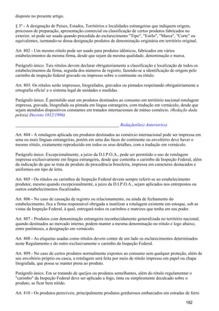 disposto no presente artigo.
§ 3º - A designação de Países, Estados, Territórios e localidades estrangeiras que indiquem origem,
processos de preparação, apresentação comercial ou classificação de certos produtos fabricados no
exterior, só pode ser usada quando precedida do esclarecimento "Tipo", "Estilo", "Marca", "Corte" ou
equivalentes, isentando-se dessa designação produtos de denominação originária em território original.
Art. 802 - Um mesmo rótulo pode ser usado para produtos idênticos, fabricados em vários
estabelecimentos da mesma firma, desde que sejam da mesma qualidade, denominação e marca.
Parágrafo único. Tais rótulos devem declarar obrigatoriamente a classificação e localização de todos os
estabelecimentos da firma, seguida dos números de registro, fazendo-se a identificação de origem pelo
carimbo de inspeção federal gravado ou impresso sobre o continente ou rótulo.
Art. 803. Os rótulos serão impressos, litografados, gravados ou pintados respeitando obrigatòriamente a
ortografia oficia! e o sistema legal de unidades e medidas.
Parágrafo único. É permitido usar em produtos destinados ao consumo em território nacional rotulagem
impressa, gravada, litografada ou pintada em língua estrangeira, com tradução em vernáculo, desde que
sejam atendidos dispositivos constantes em tratados internacionais de mútuo comércio. (Redação dada
pelo(a) )Decreto 1812/1996
_______________________________________________ Redação(ões) Anterior(es)
Art. 804 - A rotulagem aplicada em produtos destinados ao comércio internacional pode ser impressa em
uma ou mais línguas estrangeiras, porém em uma das faces do continente ou envoltório deve haver o
mesmo rótulo, exatamente reproduzido em todos os seus detalhes, com a tradução em vernáculo.
Parágrafo único. Excepcionalmente, a juízo da D.I.P.O.A., pode ser permitido o uso de rotulagem
impressa exclusivamente em língua estrangeira, desde que contenha o carimbo da Inspeção Federal, além
da indicação de que se trata de produto de procedência brasileira, impressa em caracteres destacados e
uniformes em tipo de letra.
Art. 805 - Os rótulos ou carimbos de Inspeção Federal devem sempre referir-se ao estabelecimento
produtor, mesmo quando excepcionalmente, a juízo da D.I.P.O.A., sejam aplicados nos entrepostos ou
outros estabelecimentos fiscalizados.
Art. 806 - No caso de cassação de registro ou relacionamento, ou ainda de fechamento do
estabelecimento, fica a firma responsável obrigada a inutilizar a rotulagem existente em estoque, sob as
vistas da Inspeção Federal, à qual, entregará todos os carimbos e matrizes que tenha em seu poder.
Art. 807 - Produtos com denominação estrangeira reconhecidamente generalizada no território nacional,
quando destinados ao mercado interno, podem manter a mesma denominação no rótulo e logo abaixo,
entre parênteses, a designação em vernáculo.
Art. 808 - As etiquetas usadas como rótulos devem conter de um lado os esclarecimentos determinados
neste Regulamento e do outro exclusivamente o carimbo da Inspeção Federal.
Art. 809 - No caso de certos produtos normalmente expostos ao consumo sem qualquer proteção, além de
seu envoltório próprio ou casca, a rotulagem será feita por meio de rótulo impresso em papel ou chapa
litografada, que possa se manter presa ao produto.
Parágrafo único. Em se tratando de queijos ou produtos semelhantes, além do rótulo regulamentar o
"carimbo" da Inspeção Federal deve ser aplicado a fogo, tinta ou simplesmente decalcado sobre o
produto, se ficar bem nítido.
Art. 810 - Os produtos perecíveis, principalmente produtos gordurosos embarcados em estradas de ferro
182
 