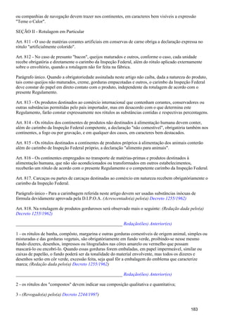 ou companhias de navegação devem trazer nos continentes, em caracteres bem visíveis a expressão
"Teme o Calor".
SEÇÃO II - Rotulagem em Particular
Art. 811 - O uso de matérias corantes artificiais em conservas de carne obriga a declaração expressa no
rótulo "artificialmente colorido".
Art. 812 - No caso de presunto "bacon", queijos maturados e outros, conforme o caso, cada unidade
recebe obrigatória e diretamente o carimbo da Inspeção Federal, além do rótulo aplicado externamente
sobre o envoltório, quando a rotulagem não for feita na fábrica.
Parágrafo único. Quando a obrigatoriedade assinalada neste artigo não caiba, dada a natureza do produto,
tais como queijos não maturados, creme, gorduras empacotadas e outros, o carimbo da Inspeção Federal
deve constar do papel em direto contato com o produto, independente da rotulagem de acordo com o
presente Regulamento.
Art. 813 - Os produtos destinados ao comércio internacional que contenham corantes, conservadores ou
outras substâncias permitidas pelo país importador, mas em desacordo com o que determina este
Regulamento, farão constar expressamente nos rótulos as substâncias contidas e respectivas percentagens.
Art. 814 - Os rótulos dos continentes de produtos não destinados à alimentação humana devem conter,
além do carimbo da Inspeção Federal competente, a declaração "não comestível", obrigatória também nos
continentes, a fogo ou por gravação, e em qualquer dos casos, em caracteres bem destacados.
Art. 815 - Os rótulos destinados a continentes de produtos próprios à alimentação dos animais conterão
além do carimbo de Inspeção Federal próprio, a declaração "alimento para animais".
Art. 816 - Os continentes empregados no transporte de matérias-primas e produtos destinados à
alimentação humana, que não são acondicionados ou transformados em outros estabelecimentos,
receberão um rótulo de acordo com o presente Regulamento e o competente carimbo da Inspeção Federal.
Art. 817. Carcaças ou partes de carcaças destinadas ao comércio em natureza recebem obrigatòriamente o
carimbo da Inspeção Federal.
Parágrafo único - Para a carimbagem referida neste artigo devem ser usadas substâncias inócuas de
fórmula devidamente aprovada pela D.I.P.O.A. (Acrescentado(a) pelo(a) Decreto 1255/1962)
Art. 818. Na rotulagem de produtos gordurosos será observado mais o seguinte: (Redação dada pelo(a)
Decreto 1255/1962)
_______________________________________________ Redação(ões) Anterior(es)
1 - os rótulos de banha, compôsto, margarina e outras gorduras comestíveis de origem animal, simples ou
misturadas e das gorduras vegetais, são obrigatòriamente em fundo verde, proibindo-se nesse mesmo
fundo dizeres, desenhos, impressos ou litografados nas côres amarelo ou vermelho que possam
mascará-lo ou encobri-lo. Quando essas gorduras forem embaladas, em papel impermeável, similar ou
caixas de papelão, o fundo poderá ser da tonalidade do material envolvente, mas todos os dizeres e
desenhos serão em côr verde, excessão feita, seja qual fôr a embalagem do emblema que caracterize
marca; (Redação dada pelo(a) )Decreto 1255/1962
_______________________________________________ Redação(ões) Anterior(es)
2 - os rótulos dos "compostos" devem indicar sua composição qualitativa e quantitativa;
3 - (Revogado(a) pelo(a) )Decreto 2244/1997
183
 