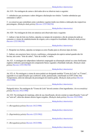 _______________________________________________ Redação(ões) Anterior(es)
Art. 819 - Na rotulagem de carnes e derivados deve-se observar mais o seguinte:
1 - substâncias que acentuam o sabor obrigam a declaração nos rótulos: "contém substâncias que
estimulam o sabor";
2 - as conservas que contenham carne e produtos vegetais trarão nos rótulos a indicação das respectivas
percentagens. (Redação dada pelo(a) Decreto 1255/1962/NI)
_______________________________________________ Redação(ões) Anterior(es)
Art. 820 - Na rotulagem do leite em natureza será observado mais o seguinte:
1 - indicar o tipo de leite nos fechos, cápsulas ou tampas de recipientes e dia da semana da saída ao
consumo e o nome do estabelecimento de origem, com a respectiva localidade. (Redação dada pelo(a)
Decreto 1255/1962/NI)
_______________________________________________ Redação(ões) Anterior(es)
2 - Respeitar nos fechos, cápsulas ou tampas as cores fixadas para os diversos tipos de leite;
3 - Indicar, em caracteres bem visíveis e uniformes, a designação da espécie animal quando não for
bovina, tais como: "leite de cabra", "leite de ovelha" e outros.
Art. 821. A rotulagem de subprodutos industriais empregado na alimenação animal ou como fertilizante
orgânico indicará a percentagem do componente básico segundo a finalidade indicada. (Redação dada
pelo(a) Decreto 1255/1962/NI)
_______________________________________________ Redação(ões) Anterior(es)
Art. 821-A. Na rotulagem o creme de mesa poderá ser designado também "Creme de Leite" ou "Creme",
seguindo-se as especificações que couberem: ácido, pasteurizado, esterilizado ou UHT (Ultra Alta
Temperatura), além da indicação da porcentagem de matéria gorda. (Redação dada pelo(a) Decreto
1812/1996)
_______________________________________________ Redação(ões) Anterior(es)
Parágrafo único. Na rotulagem do "Creme de Leite" deverá constar a lista ingredientes. (Acrescentado(a)
pelo(a) )Decreto 1812/1996
Art. 822. Na rotulagem de manteiga, além de sua classificação, devem constar as especificações "com sal"
ou "sem sal", além dos demais dizeres legais exigidos. (Redação dada pelo(a) Decreto 1812/1996)
_______________________________________________ Redação(ões) Anterior(es)
1 - (Revogado(a) pelo(a) Decreto 1812/1996)
_______________________________________________ Redação(ões) Anterior(es)
2 - (Suprimido(a) pelo(a) Decreto 1255/1962)
_______________________________________________ Redação(ões) Anterior(es)
3 - (Revogado(a) pelo(a) Decreto 1812/1996)
_______________________________________________ Redação(ões) Anterior(es)
184
 