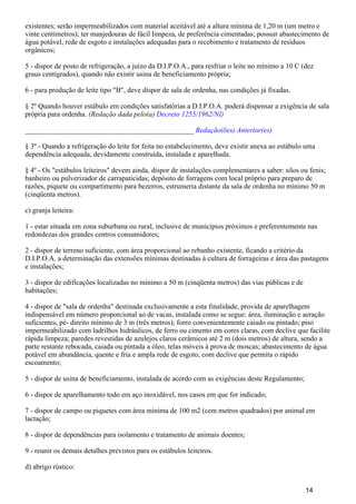 existentes; serão impermeabilizados com material aceitável até a altura mínima de 1,20 m (um metro e
vinte centímetros); ter manjedouras de fácil limpeza, de preferência cimentadas; possuir abastecimento de
água potável, rede de esgoto e instalações adequadas para o recebimento e tratamento de resíduos
orgânicos;
5 - dispor de posto de refrigeração, a juízo da D.I.P.O.A., para resfriar o leite no mínimo a 10 C (dez
graus centígrados), quando não existir usina de beneficiamento própria;
6 - para produção de leite tipo "B", deve dispor de sala de ordenha, nas condições já fixadas.
§ 2º Quando houver estábulo em condições satisfatórias a D.I.P.O.A. poderá dispensar a exigência de sala
própria para ordenha. (Redação dada pelo(a) Decreto 1255/1962/NI)
_______________________________________________ Redação(ões) Anterior(es)
§ 3º - Quando a refrigeração do leite for feita no estabelecimento, deve existir anexa ao estábulo uma
dependência adequada, devidamente construída, instalada e aparelhada.
§ 4º - Os "estábulos leiteiros" devem ainda, dispor de instalações complementares a saber: silos ou fenis;
banheiro ou pulverizador de carrapaticidas; depósito de forragens com local próprio para preparo de
razões, piquete ou compartimento para bezerros, estrumeria distante da sala de ordenha no mínimo 50 m
(cinqüenta metros).
c) granja leiteira:
1 - estar situada em zona suburbana ou rural, inclusive de municípios próximos e preferentemente nas
redondezas dos grandes centros consumidores;
2 - dispor de terreno suficiente, com área proporcional ao rebanho existente, ficando a critério da
D.I.P.O.A. a determinação das extensões mínimas destinadas à cultura de forrageiras e área das pastagens
e instalações;
3 - dispor de edificações localizadas no mínimo a 50 m (cinqüenta metros) das vias públicas e de
habitações;
4 - dispor de "sala de ordenha" destinada exclusivamente a esta finalidade, provida de aparelhagem
indispensável em número proporcional ao de vacas, instalada como se segue: área, iluminação e aeração
suficientes, pé- direito mínimo de 3 m (três metros); forro convenientemente caiado ou pintado; piso
impermeabilizado com ladrilhos hidráulicos, de ferro ou cimento em cores claras, com declive que facilite
rápida limpeza; paredes revestidas de azulejos claros cerâmicos até 2 m (dois metros) de altura, sendo a
parte restante rebocada, caiada ou pintada a óleo, telas móveis à prova de moscas; abastecimento de água
potável em abundância, quente e fria e ampla rede de esgoto, com declive que permita o rápido
escoamento;
5 - dispor de usina de beneficiamento, instalada de acordo com as exigências deste Regulamento;
6 - dispor de aparelhamento todo em aço inoxidável, nos casos em que for indicado;
7 - dispor de campo ou piquetes com área mínima de 100 m2 (cem metros quadrados) por animal em
lactação;
8 - dispor de dependências para isolamento e tratamento de animais doentes;
9 - reunir os demais detalhes previstos para os estábulos leiteiros.
d) abrigo rústico:
14
 