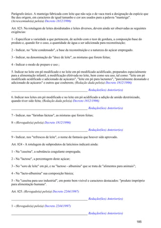 Parágrafo único. A manteiga fabricada com leite que não seja o de vaca trará a designação da espécie que
lhe deu origem, em caracteres de igual tamanho e cor aos usados para a palavra "manteiga".
(Acrescentado(a) pelo(a) Decreto 1812/1996)
Art. 823. Na rotulagem de leites desidratados e leites diversos, devem ainda ser observadas as seguintes
exigências:
1 - Especificar a variedade a que pertencem, de acôrdo com o teor de gordura, a composição base do
produto e, quando for o caso, a quantidade de água a ser adicionada para reconstituição;
2 - Indicar, no "leite condensado", a base da reconstituição e a natureza do açúcar empregado.
3 - Indicar, na denominação do "doce de leite", as misturas que forem feitas;
4 - Indicar o modo de preparo e uso ;
5. Indicar no leite em pó modificado e no leite em pó modificado acidificado, preparados especialmente
para a alimentação infantil, a modificação efetivada no leite, bem como seu uso, tal como: "leite em pó
modificado acidificado e adicionado de açúcares", "leite em pó para lactantes", "parcialmente desnatado e
adicionado de açúcares" e outros que couberem; (Redação dada pelo(a) Decreto 1812/1996)
_______________________________________________ Redação(ões) Anterior(es)
6. Indicar nos leites em pó modificado e no leite em pó acidificado a adição de amido dextrinizado,
quando tiver sido feita; (Redação dada pelo(a) Decreto 1812/1996)
_______________________________________________ Redação(ões) Anterior(es)
7 - Indicar, nas "farinhas lácteas", as misturas que forem feitas;
8 - (Revogado(a) pelo(a) Decreto 1812/1996)
_______________________________________________ Redação(ões) Anterior(es)
9 - Indicar, nos "refrescos de leite", o nome de fantasia que houver sido aprovado.
Art. 824 - A rotulagem de subprodutos de laticínios indicará ainda:
1 - Na "caseína", a substância coagulante empregada;
2 - Na "lactose", a percentagem deste açúcar;
3 - No "soro de leite" em pó, e na "lactose - albumina" que se trata de "alimentos para animais";
4 - Na "lacto-albumina" sua composição básica;
5 - Na "caseína para uso industrial", em ponto bem visível e caracteres destacados: "produto impróprio
para alimentação humana".
Art. 825. (Revogado(a) pelo(a) Decreto 2244/1997)
_______________________________________________ Redação(ões) Anterior(es)
1 - (Revogado(a) pelo(a) Decreto 2244/1997)
_______________________________________________ Redação(ões) Anterior(es)
185
 