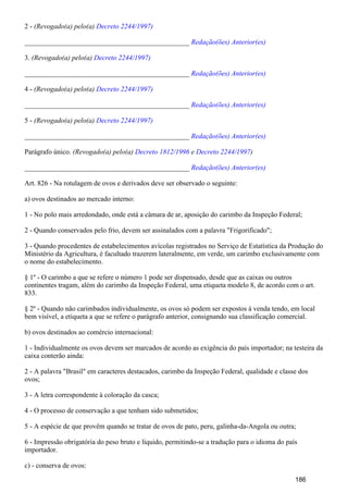 2 - (Revogado(a) pelo(a) Decreto 2244/1997)
_______________________________________________ Redação(ões) Anterior(es)
3. (Revogado(a) pelo(a) Decreto 2244/1997)
_______________________________________________ Redação(ões) Anterior(es)
4 - (Revogado(a) pelo(a) Decreto 2244/1997)
_______________________________________________ Redação(ões) Anterior(es)
5 - (Revogado(a) pelo(a) Decreto 2244/1997)
_______________________________________________ Redação(ões) Anterior(es)
Parágrafo único. (Revogado(a) pelo(a) e )Decreto 1812/1996 Decreto 2244/1997
_______________________________________________ Redação(ões) Anterior(es)
Art. 826 - Na rotulagem de ovos e derivados deve ser observado o seguinte:
a) ovos destinados ao mercado interno:
1 - No polo mais arredondado, onde está a câmara de ar, aposição do carimbo da Inspeção Federal;
2 - Quando conservados pelo frio, devem ser assinalados com a palavra "Frigorificado";
3 - Quando procedentes de estabelecimentos avícolas registrados no Serviço de Estatística da Produção do
Ministério da Agricultura, é facultado trazerem lateralmente, em verde, um carimbo exclusivamente com
o nome do estabelecimento.
§ 1º - O carimbo a que se refere o número 1 pode ser dispensado, desde que as caixas ou outros
continentes tragam, além do carimbo da Inspeção Federal, uma etiqueta modelo 8, de acordo com o art.
833.
§ 2º - Quando não carimbados individualmente, os ovos só podem ser expostos à venda tendo, em local
bem visível, a etiqueta a que se refere o parágrafo anterior, consignando sua classificação comercial.
b) ovos destinados ao comércio internacional:
1 - Individualmente os ovos devem ser marcados de acordo as exigência do país importador; na testeira da
caixa conterão ainda:
2 - A palavra "Brasil" em caracteres destacados, carimbo da Inspeção Federal, qualidade e classe dos
ovos;
3 - A letra correspondente à coloração da casca;
4 - O processo de conservação a que tenham sido submetidos;
5 - A espécie de que provêm quando se tratar de ovos de pato, peru, galinha-da-Angola ou outra;
6 - Impressão obrigatória do peso bruto e líquido, permitindo-se a tradução para o idioma do país
importador.
c) - conserva de ovos:
186
 