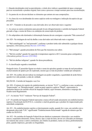 1 - Quando desidratados total ou parcialmente, o rótulo deve indicar a quantidade de água a empregar
para ser reconstituído o produto original, bem como o processo e tempo normais para essa reconstituição;
2 - As pastas de ovo devem declarar os elementos que entram em suas composições;
3 - As claras de ovos desidratadas de outras espécies terão na rotulagem a indicação da espécie de que
procedem.
Art. 827 - Tratando-se de pescado e seus derivados deve ser observado mais o seguinte:
1 - As caixas ou outros continentes para pescado levam obrigatoriamente o carimbo da Inspeção Federal
gravado a fogo, o nome da firma e as condições de conservação do produto;
2 - Os subprodutos não destinados à alimentação humana devem consignar a expressão "Não comestível".
Art. 828 - Na rotulagem do mel de abelha e seus derivados será observado mais o seguinte:
1 - "Mel centrifugado" ou "mel prensado", conforme o produto tenha sido submetido a qualquer dessas
operações; (Alterado(a) pelo(a) Decreto 1255/1962)
2 - "Mel amargo", quando procedente de flora que lhe transmita esse sabor;
3 - "Mel de cozinha" quando for aquecido à temperatura superior a 60 C (sessenta graus centígrados);
(Alterado(a) pelo(a) Decreto 1255/1962)
4 - "Mel de abelhas indígenas", quando for dessa procedência;
5 - A classificação segundo a tonalidade.
Parágrafo único. É permitido figurar no rótulo o nome do apicultor quando se tratar de mel procedente
exclusivamente do apiário por ele explorado, mesmo que se trate de produto vendido por entreposto.
Art. 829 - Os coalhos devem indicar na rotulagem seu poder coagulante, a quantidade de ácido bórico
quando tiver sido juntada e a data de validade.
SEÇÃO III - Carimbo de Inspeção e seu Uso
Art. 830 - O número de registro do estabelecimento, as iniciais "S.I.F." e, conforme o caso, as palavras
"Inspecionado" ou "Reinspecionado", tendo na parte superior a palavra "Brasil", representam os
elementos básicos do carimbo oficial de Inspeção Federal, cujos formatos, dimensões e emprego são
fixados neste Regulamento.
§ 1º - As iniciais "S.I.F." traduzem "Serviço de Inspeção Federal".
§ 2º - O carimbo de Inspeção Federal representa a marca oficial usada unicamente em estabelecimentos
sujeitos à fiscalização da D.I.P.O.A. e constitui o sinal de garantia que o produto foi inspecionado pela
autoridade competente.
Art. 831 - Os estabelecimentos sujeitos a relacionamento usarão, quando for o caso, um carimbo com a
designação abreviada "E.R." significando "Estabelecimento Relacionado" seguida do número que lhe
couber na I.R.P.O.A.
Art. 832 - Os carimbos de Inspeção Federal devem obedecer exatamente à descrição e aos modelos
anexos, respeitados dimensões, forma, dizeres, tipo e corpo de letra; devem ser colocados em destaque
nas testeiras das caixas e outros continentes, nos rótulos ou produtos, numa cor única, preferentemente
preto, quando impressos, gravados ou litografados.
187
 