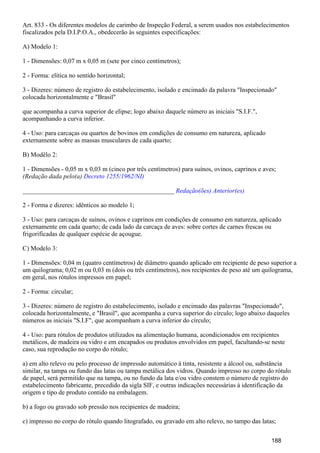 Art. 833 - Os diferentes modelos de carimbo de Inspeção Federal, a serem usados nos estabelecimentos
fiscalizados pela D.I.P.O.A., obedecerão às seguintes especificações:
A) Modelo 1:
1 - Dimensões: 0,07 m x 0,05 m (sete por cinco centímetros);
2 - Forma: elítica no sentido horizontal;
3 - Dizeres: número de registro do estabelecimento, isolado e encimado da palavra "Inspecionado"
colocada horizontalmente e "Brasil"
que acompanha a curva superior de elipse; logo abaixo daquele número as iniciais "S.I.F.",
acompanhando a curva inferior.
4 - Uso: para carcaças ou quartos de bovinos em condições de consumo em natureza, aplicado
externamente sobre as massas musculares de cada quarto;
B) Modêlo 2:
1 - Dimensões - 0,05 m x 0,03 m (cinco por três centímetros) para suínos, ovinos, caprinos e aves;
(Redação dada pelo(a) Decreto 1255/1962/NI)
_______________________________________________ Redação(ões) Anterior(es)
2 - Forma e dizeres: idênticos ao modelo 1;
3 - Uso: para carcaças de suínos, ovinos e caprinos em condições de consumo em natureza, aplicado
externamente em cada quarto; de cada lado da carcaça de aves: sobre cortes de carnes frescas ou
frigorificadas de qualquer espécie de açougue.
C) Modelo 3:
1 - Dimensões: 0,04 m (quatro centímetros) de diâmetro quando aplicado em recipiente de peso superior a
um quilograma; 0,02 m ou 0,03 m (dois ou três centímetros), nos recipientes de peso até um quilograma,
em geral, nos rótulos impressos em papel;
2 - Forma: circular;
3 - Dizeres: número de registro do estabelecimento, isolado e encimado das palavras "Inspecionado",
colocada horizontalmente, e "Brasil", que acompanha a curva superior do círculo; logo abaixo daqueles
números as iniciais "S.I.F", que acompanham a curva inferior do círculo;
4 - Uso: para rótulos de produtos utilizados na alimentação humana, acondicionados em recipientes
metálicos, de madeira ou vidro e em encapados ou produtos envolvidos em papel, facultando-se neste
caso, sua reprodução no corpo do rótulo;
a) em alto relevo ou pelo processo de impressão automático à tinta, resistente a álcool ou, substância
similar, na tampa ou fundo das latas ou tampa metálica dos vidros. Quando impresso no corpo do rótulo
de papel, será permitido que na tampa, ou no fundo da lata e/ou vidro constem o número de registro do
estabelecimento fabricante, precedido da sigla SIF, e outras indicações necessárias à identificação da
origem e tipo de produto contido na embalagem.
b) a fogo ou gravado sob pressão nos recipientes de madeira;
c) impresso no corpo do rótulo quando litografado, ou gravado em alto relevo, no tampo das latas;
188
 