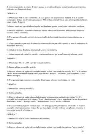 d) Impresso em todos os rótulos de papel quando os produtos não estão acondicionados nos recipientes
indicados nas alíneas anteriores.
D) Modelo 4:
1 - Dimensões: 0,06 m (seis centímetros) de lado quando em recipientes de madeira; 0,15 m (quinze
centímetros) de lado nos produtos ensacados e 0,03 m (três centímetros) de lado em recipientes metálicos
ou em rótulos de papel;
2 - Forma: quadrada, permitindo-se ângulos arredondados quando gravados em recipientes metálicos;
3 - Dizeres: idênticos e na mesma ordem que aqueles adotados nos carimbos precedentes e dispostos
todos no sentido horizontal;
4 - Uso: para produtos não comestíveis ou destinados à alimentação de animais, nas condições que se
seguem:
a) a fogo, gravado ou por meio de chapa devidamente afixada por solda, quando se trate de recipientes de
madeira ou metálico;
b) pintado, por meio de chapa, em encapados, sacos ou similares;
c) pintado ou gravado ou caixas, caixotes e outros continentes que acondicionem produtos e granel.
E) Modelo 5:
1 - Dimensões: 0,07 m x 0,06 (sete por seis centímetros);
2 - Forma: elítica, no sentido vertical;
3 - Dizeres: número de registro do estabelecimento, isolado e encimado das iniciais "S.I.F." e da palavra
"Brasil" colocados em sentido horizontal; logo abaixo a palavra "Condenado", que acompanha a curva
inferior da elipse;
4 - Uso: para carcaças ou partes condenadas de carcaças, aplicado com tinta de cor verde.
F) Modelo 6:
1 - Dimensões: como no modelo 3;
2 - Forma: circular;
3 - Dizeres: número de registro de estabelecimento, isoladamente e encimado das iniciais "S.I.F.",
colocados horizontalmente, e da palavra "Brasil" acompanhando a curva superior do círculo; logo abaixo
do número a palavra "Reinspecionado", acompanhando a curva inferior do círculo;
4 - Uso: destinado a produtos comestíveis e a ser empregado pelos entrepostos, observadas as mesmas
condições estabelecidas para o modelo 3 e que lhes digam respeito, podendo ser aplicado, conforme o
caso, sob a forma de selo adesivo.
G) Modelo 7:
1 - Dimensões: 0,05 m (cinco centímetros) de diâmetro;
2 - Forma: circular;
3 - Dizeres: número de registro do estabelecimento, isolado e encimado das palavras "Inspecionado",
189
 