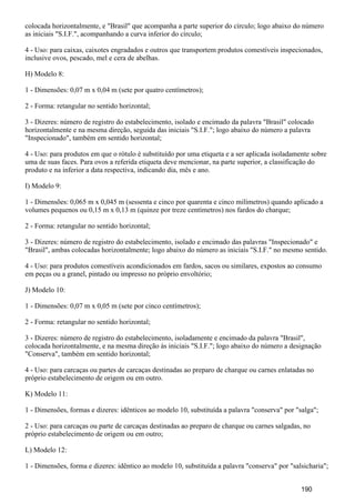 colocada horizontalmente, e "Brasil" que acompanha a parte superior do círculo; logo abaixo do número
as iniciais "S.I.F.", acompanhando a curva inferior do círculo;
4 - Uso: para caixas, caixotes engradados e outros que transportem produtos comestíveis inspecionados,
inclusive ovos, pescado, mel e cera de abelhas.
H) Modelo 8:
1 - Dimensões: 0,07 m x 0,04 m (sete por quatro centímetros);
2 - Forma: retangular no sentido horizontal;
3 - Dizeres: número de registro do estabelecimento, isolado e encimado da palavra "Brasil" colocado
horizontalmente e na mesma direção, seguida das iniciais "S.I.F."; logo abaixo do número a palavra
"Inspecionado", também em sentido horizontal;
4 - Uso: para produtos em que o rótulo é substituído por uma etiqueta e a ser aplicada isoladamente sobre
uma de suas faces. Para ovos a referida etiqueta deve mencionar, na parte superior, a classificação do
produto e na inferior a data respectiva, indicando dia, mês e ano.
I) Modelo 9:
1 - Dimensões: 0,065 m x 0,045 m (sessenta e cinco por quarenta e cinco milímetros) quando aplicado a
volumes pequenos ou 0,15 m x 0,13 m (quinze por treze centímetros) nos fardos do charque;
2 - Forma: retangular no sentido horizontal;
3 - Dizeres: número de registro do estabelecimento, isolado e encimado das palavras "Inspecionado" e
"Brasil", ambas colocadas horizontalmente; logo abaixo do número as iniciais "S.I.F." no mesmo sentido.
4 - Uso: para produtos comestíveis acondicionados em fardos, sacos ou similares, expostos ao consumo
em peças ou a granel, pintado ou impresso no próprio envoltório;
J) Modelo 10:
1 - Dimensões: 0,07 m x 0,05 m (sete por cinco centímetros);
2 - Forma: retangular no sentido horizontal;
3 - Dizeres: número de registro do estabelecimento, isoladamente e encimado da palavra "Brasil",
colocada horizontalmente, e na mesma direção às iniciais "S.I.F."; logo abaixo do número a designação
"Conserva", também em sentido horizontal;
4 - Uso: para carcaças ou partes de carcaças destinadas ao preparo de charque ou carnes enlatadas no
próprio estabelecimento de origem ou em outro.
K) Modelo 11:
1 - Dimensões, formas e dizeres: idênticos ao modelo 10, substituída a palavra "conserva" por "salga";
2 - Uso: para carcaças ou parte de carcaças destinadas ao preparo de charque ou carnes salgadas, no
próprio estabelecimento de origem ou em outro;
L) Modelo 12:
1 - Dimensões, forma e dizeres: idêntico ao modelo 10, substituída a palavra "conserva" por "salsicharia";
190
 