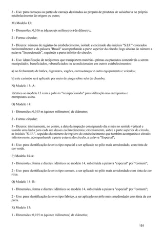 2 - Uso: para carcaças ou partes de carcaça destinadas ao preparo de produtos de salsicharia no próprio
estabelecimento de origem ou outro;
M) Modelo 13:
1 - Dimensões: 0,016 m (dezesseis milímetros) de diâmetro;
2 - Forma: circular;
3 - Dizeres: número de registro do estabelecimento, isolado e encimado das iniciais "S.I.F." colocados
horizontalmente e da palavra "Brasil" acompanhando a parte superior do círculo; logo abaixo do número a
palavra "Inspecionado", seguindo a parte inferior do círculo;
4 - Uso: identificação de recipientes que transportem matérias- primas ou produtos comestíveis a serem
manipulados, beneficiados, rebeneficiados ou acondicionados em outros estabelecimentos:
a) no fechamento de latões, digestores, vagões, carros-tanque e outro equipamento e veículos;
b) este carimbo será aplicado por meio de pinça sobre selo de chumbo;
N) Modelo 13- A:
Idêntico ao modelo 13 com a palavra "reinspecionado" para utilização nos entrepostos e
entrepostos-usina.
O) Modelo 14:
1 - Dimensões: 0,015 m (quinze milímetros) de diâmetro;
2 - Forma: circular;
3 - Dizeres: internamente, no centro, a data da inspeção consignando dia e mês no sentido vertical e
usando uma linha para cada um desses esclarecimentos; externamente, sobre a parte superior do círculo,
as iniciais "S.I.F.", seguidas do número de registro do estabelecimento que também acompanha o círculo;
inferiormente, acompanhando a parte externa do círculo, a palavra "Especial";
4 - Uso: para identificação de ovos tipo especial a ser aplicado no pólo mais arredondado, com tinta de
cor verde.
P) Modelo 14-A:
1 - Dimensões, forma e dizeres: idênticos ao modelo 14, substituída a palavra "especial" por "comum";
2 - Uso: para identificação de ovos tipo comum, a ser aplicado no pólo mais arredondado com tinta de cor
roxa.
Q) Modelo 14- B:
1 - Dimensões, forma e dizeres: idênticos ao modelo 14, substituída a palavra "especial" por "comum";
2 - Uso: para identificação de ovos tipo fabrico, a ser aplicado no pólo mais arredondado com tinta de cor
preta.
R) Modelo 15:
1 - Dimensões: 0,015 m (quinze milímetros) de diâmetro;
191
 