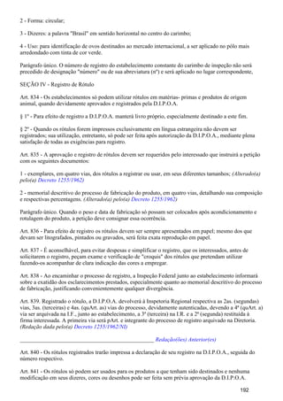 2 - Forma: circular;
3 - Dizeres: a palavra "Brasil" em sentido horizontal no centro do carimbo;
4 - Uso: para identificação de ovos destinados ao mercado internacional, a ser aplicado no pólo mais
arredondado com tinta de cor verde.
Parágrafo único. O número de registro do estabelecimento constante do carimbo de inspeção não será
precedido de designação "número" ou de sua abreviatura (nº) e será aplicado no lugar correspondente,
SEÇÃO IV - Registro de Rótulo
Art. 834 - Os estabelecimentos só podem utilizar rótulos em matérias- primas e produtos de origem
animal, quando devidamente aprovados e registrados pela D.I.P.O.A.
§ 1º - Para efeito de registro a D.I.P.O.A. manterá livro próprio, especialmente destinado a este fim.
§ 2º - Quando os rótulos forem impressos exclusivamente em língua estrangeira não devem ser
registrados; sua utilização, entretanto, só pode ser feita após autorização da D.I.P.O.A., mediante plena
satisfação de todas as exigências para registro.
Art. 835 - A aprovação e registro de rótulos devem ser requeridos pelo interessado que instruirá a petição
com os seguintes documentos:
1 - exemplares, em quatro vias, dos rótulos a registrar ou usar, em seus diferentes tamanhos; (Alterado(a)
pelo(a) Decreto 1255/1962)
2 - memorial descritivo do processo de fabricação do produto, em quatro vias, detalhando sua composição
e respectivas percentagens. (Alterado(a) pelo(a) )Decreto 1255/1962
Parágrafo único. Quando o peso e data de fabricação só possam ser colocados após acondicionamento e
rotulagem do produto, a petição deve consignar essa ocorrência.
Art. 836 - Para efeito de registro os rótulos devem ser sempre apresentados em papel; mesmo dos que
devam ser litografados, pintados ou gravados, será feita exata reprodução em papel.
Art. 837 - É aconselhável, para evitar despesas e simplificar o registro, que os interessados, antes de
solicitarem o registro, peçam exame e verificação de "croquis" dos rótulos que pretendam utilizar
fazendo-os acompanhar de clara indicação das cores a empregar.
Art. 838 - Ao encaminhar o processo de registro, a Inspeção Federal junto ao estabelecimento informará
sobre a exatidão dos esclarecimentos prestados, especialmente quanto ao memorial descritivo do processo
de fabricação, justificando convenientemente qualquer divergência.
Art. 839. Registrado o rótulo, a D.I.P.O.A. devolverá à Inspetoria Regional respectiva as 2as. (segundas)
vias, 3as. (terceiras) e 4as. (quArt. as) vias do processo, devidamente autenticadas, devendo a 4ª (quArt. a)
via ser arquivada na I.F., junto ao estabelecimento, a 3ª (terceira) na I.R. e a 2ª (segunda) restituída à
firma interessada. A primeira via será pArt. e integrante do processo de registro arquivado na Diretoria.
(Redação dada pelo(a) Decreto 1255/1962/NI)
_______________________________________________ Redação(ões) Anterior(es)
Art. 840 - Os rótulos registrados trarão impressa a declaração de seu registro na D.I.P.O.A., seguida do
número respectivo.
Art. 841 - Os rótulos só podem ser usados para os produtos a que tenham sido destinados e nenhuma
modificação em seus dizeres, cores ou desenhos pode ser feita sem prévia aprovação da D.I.P.O.A.
192
 