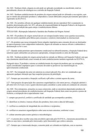 Art. 842 - Nenhum rótulo, etiqueta ou selo pode ser aplicado escondendo ou encobrindo, total ou
parcialmente, dizeres da rotulagem ou o carimbo da Inspeção Federal.
Art. 843 - Nenhum estabelecimento de produtos de origem animal pode ter ultimado o seu registro, sem
que os rótulos dos principais produtos e subprodutos a serem fabricados estejam previamente aprovados e
registrados na D.I.P.O.A.
Art. 844 - Os carimbos oficiais em qualquer estabelecimento devem reproduzir fiel e exatamente os
modelos determinados pelo Art. 833, sob pena de responsabilidade da Inspeção Federal e da Inspetoria
Regional sob jurisdição das quais esteja o estabelecimento faltoso.
TÍTULO XIII - Reinspeção Industrial e Sanitária dos Produtos de Origem Animal
Art. 845 - Os produtos de origem animal devem ser reinspecionados tantas vezes quantas necessárias,
antes de serem expedidos pela fábrica para consumo e comércio interestadual ou internacional.
§ 1º - Os produtos que nessa reinspeção forem julgados impróprios para consumo devem ser destinados
ao aproveitamento como subprodutos industriais, depois de retiradas as marcas oficiais e submetidos à
desnaturação se for o caso.
§ 2º - Quando ainda permitam aproveitamento condicional ou rebeneficiamento, a Inspeção Federal deve
autorizar sejam submetidos aos processos apropriados, reinspecionando-os antes da liberação.
Art. 846 - Nenhum produto de origem animal pode ter entrada em fábricas sob Inspeção Federal, sem que
seja claramente identificado como oriundo de outro estabelecimento também registrado na D.I.P.O.A.
Parágrafo único. É proibido o retorno ao estabelecimento de origem de produtos que, na reinspeção,
sejam considerados impróprios para o consumo devendo-se promover sua transformação ou
aproveitamento condicional.
Art. 847 - Na reinspeção da carne em natureza ou conservada pelo frio, deve ser condenada a que
apresente qualquer alteração que faça suspeitar processo de putrefação.
§ 1º - Sempre que necessário a Inspeção verificará o pH sobre o extrato aquoso da carne.
§ 2º - Sem prejuízo da apreciação dos caracteres organolépticos e de outras provas, a Inspeção adotará o
pH entre 6,0 e 6,4 (seis e seis e quatro décimos) para considerar a carne ainda em condições de consumo.
Art. 848 - Nos entrepostos, armazéns ou casas comerciais, onde se encontrem depositados produtos de
origem animal procedentes de estabelecimentos sob Inspeção Federal, bem como nos portos e postos de
fronteira, a reinspeção deve especialmente visar:
1 - sempre que possível, conferir o certificado de sanidade que acompanha o produto;
2 - identificar os rótulos e marcas oficiais dos produtos, bem como a data de fabricação;
3 - verificar as condições de integridade dos envoltórios e recipientes;
4 - verificar os caracteres organolépticos sobre uma ou mais amostras, conforme o caso;
5 - coletar amostras para exame químico e microbiológico.
§ 1º - A amostra deve receber uma cinta envoltório aprovada pelo D.I.P.O.A., claramente preenchida em
todos os seus itens e assinada pelo interessado e pelo funcionário que coleta a amostra.
§ 2º - Sempre que o interessado desejar, a amostra pode ser coletada em triplicata, com os mesmos
193
 