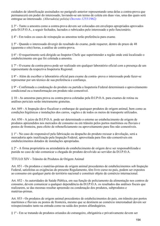 cuidados de identificação assinalados no parágrafo anterior representando uma delas a contra-prova que
permanecerá em poder do interessado, lavrando-se um termo de coleta em duas vias, uma das quais será
entregue ao interessado. (Alterado(a) pelo(a) Decreto 1255/1962)
§ 3º - Tanto a amostra como a contra-prova devem ser colocadas em envelopes apropriados aprovados
pela D.I.P.O.A., a seguir fechados, lacrados e rubricados pelo interessado e pelo funcionário.
§ 4º - Em todos os casos de reinspeção as amostras terão preferência para exame.
§ 5º - Quando o interessado divergir do resultado do exame, pode requerer, dentro do prazo de 48
(quarenta e oito) horas, a análise de contra-prova.
§ 6º - O requerimento será dirigido ao Inspetor Chefe que superintender a região onde está localizado o
estabelecimento em que foi coletada a amostra.
§ 7º - O exame da contra-prova pode ser realizado em qualquer laboratório oficial com a presença de um
representante da respectiva Inspetoria Regional.
§ 8º - Além de escolher o laboratório oficial para exame da contra- prova o interessado pode fazer-se
representar por um técnico de sua preferência e confiança.
§ 9º - Confirmada a condenação do produto ou partida a Inspetoria Federal determinará o aproveitamento
condicional ou a transformação em produto não comestível.
§ 10 - As amostras para prova ou contra-prova coletadas pela D.I.P.O.A. para exames de rotina ou
análises periciais serão inteiramente gratuitas.
Art. 849 - A Inspeção deve fiscalizar o embarque de quaisquer produtos de origem animal, bem como as
condições higiênicas e instalações dos carros, vagões e de todos os meios de transporte utilizados.
Art. 850 - A juízo da D.I.P.O.A. pode ser determinado o estorno ao estabelecimento de origem de
produtos apreendidos nos mercados de consumo ou em trânsito pelos portos marítimos ou fluviais e
postos de fronteira, para efeito de rebeneficiamento ou aproveitamento para fins não comestíveis.
§ 1º - No caso do responsável pela fabricação ou despacho do produto recusar a devolução, será a
mercadoria após inutilização pela Inspeção Federal, aproveitada para fins não comestíveis em
estabelecimentos dotados de instalações apropriadas.
§ 2º - A firma proprietária ou arrendatária do estabelecimento de origem deve ser responsabilizada e
punida no caso de não comunicar a chegada do produto devolvido ao servidor da D.I.P.O.A.
TÍTULO XIV - Trânsito de Produtos de Origem Animal
Art. 851 - Os produtos e matérias-primas de origem animal procedentes de estabelecimentos sob Inspeção
Federal, satisfeitas as exigências do presente Regulamento, têm livre curso no país, podem ser expostos
ao consumo em qualquer parte do território nacional e constituir objeto de comércio internacional.
Art. 852 - As autoridades de Saúde Pública, em sua função de policiamento da alimentação nos centros de
consumo, devem comunicar a qualquer dependência da D.I.P.O.A. os resultados das análises fiscais que
realizarem, se das mesmas resultar apreensão ou condenação dos produtos, subprodutos e
matérias-primas.
Art. 853 - Os produtos de origem animal procedentes de estabelecimentos do país, em trânsito por portos
marítimos e fluviais ou postos de fronteira, mesmo que se destinem ao comércio interestadual devem ser
reinspecionados tanto na entrada como na saída dos postos alfandegários.
§ 1º - Em se tratando de produtos oriundos do estrangeiro, obrigatória e privativamente devem ser
194
 