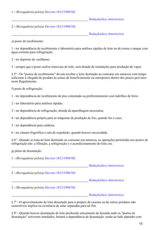 1 - (Revogado(a) pelo(a) Decreto 1812/1996/NI)
_______________________________________________ Redação(ões) Anterior(es)
2 - (Revogado(a) pelo(a) Decreto 1812/1996/NI)
_______________________________________________ Redação(ões) Anterior(es)
e) posto de recebimento:
1 - ter dependência de recebimento e laboratório para análises rápidas de leite ou de creme e tanque com
água corrente para refrigeração;
2 - ter depósito de vasilhame;
3 - sempre que o posto realize transvase de leite, será dotado de instalações para produção de vapor.
§ 5º - Os "postos de recebimento" devem receber o leite destinado ao consumo em natureza com tempo
suficiente à chegada do produto às usinas de beneficiamento ou entrepostos dentro dos prazos previstos
neste Regulamento.
f) posto de refrigeração:
1 - ter dependência de recebimento de piso cimentado ou preferentemente com ladrilhos de ferro;
2 - ter laboratório para análises rápidas;
3 - ter dependência de refrigeração, dotada da aparelhagem necessária;
4 - ter dependência própria para as máquinas de produção de frio, quando for o caso;
5 - ter dependência para caldeira;
6 - ter câmara frigorífica e sala de expedição, quando houver necessidade.
§ 6º - Quando se trata de leite destinado ao consumo em natureza, as operações permitidas nos postos de
refrigeração são: a filtração, a refrigeração e o acondicionamento do leite cru.
g) pôsto de desnatação:
1 - (Revogado(a) pelo(a) Decreto 1812/1996/NI)
_______________________________________________ Redação(ões) Anterior(es)
2 - (Revogado(a) pelo(a) Decreto 1812/1996/NI)
_______________________________________________ Redação(ões) Anterior(es)
3 - (Revogado(a) pelo(a) Decreto 1812/1996/NI)
_______________________________________________ Redação(ões) Anterior(es)
§ 7º - O aproveitamento de leite desnatado para o preparo de caseína ou de outros produtos não
comestíveis implica na existência de salas separadas para tal fim.
§ 8º - Quando houver desnatação de leite produzido unicamente da fazenda onde os "postos de
desnatação" estiverem instalados, bastará a dependência de desnatação, tendo ao lado alpendre com
15
 