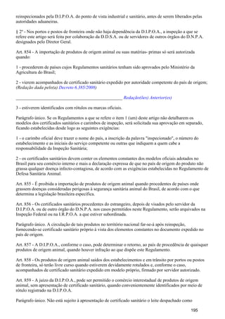 reinspecionados pela D.I.P.O.A. do ponto de vista industrial e sanitário, antes de serem liberados pelas
autoridades aduaneiras.
§ 2º - Nos portos e postos de fronteira onde não haja dependência da D.I.P.O.A., a inspeção a que se
refere este artigo será feita por colaboração da D.D.S.A. ou de servidores de outros órgãos do D.N.P.A.
designados pelo Diretor Geral.
Art. 854 - A importação de produtos de origem animal ou suas matérias- primas só será autorizada
quando:
1 - procederem de países cujos Regulamentos sanitários tenham sido aprovados pelo Ministério da
Agricultura do Brasil;
2 - vierem acompanhados de certificado sanitário expedido por autoridade competente do país de origem;
(Redação dada pelo(a) )Decreto 6.385/2008
_______________________________________________ Redação(ões) Anterior(es)
3 - estiverem identificados com rótulos ou marcas oficiais.
Parágrafo único. Se os Regulamentos a que se refere o item 1 (um) deste artigo não detalharem os
modelos dos certificados sanitários e carimbos de inspeção, será solicitada sua aprovação em separado,
ficando estabelecidas desde logo as seguintes exigências:
1 - o carimbo oficial deve trazer o nome do país, a inscrição da palavra "inspecionado", o número do
estabelecimento e as iniciais do serviço competente ou outras que indiquem a quem cabe a
responsabilidade da Inspeção Sanitária;
2 - os certificados sanitários devem conter os elementos constantes dos modelos oficiais adotados no
Brasil para seu comércio interno e mais a declaração expressa de que no país de origem do produto não
grassa qualquer doença infecto-contagiosa, de acordo com as exigências estabelecidas no Regulamento de
Defesa Sanitária Animal.
Art. 855 - É proibida a importação de produtos de origem animal quando procedentes de países onde
grassem doenças consideradas perigosas à segurança sanitária animal do Brasil, de acordo com o que
determina a legislação brasileira específica.
Art. 856 - Os certificados sanitários procedentes do estrangeiro, depois de visados pelo servidor da
D.I.P.O.A. ou de outro órgão do D.N.P.A. nos casos permitidos neste Regulamento, serão arquivados na
Inspeção Federal ou na I.R.P.O.A. a que estiver subordinada.
Parágrafo único. A circulação de tais produtos no território nacional far-se-á após reinspeção,
fornecendo-se certificado sanitário próprio à vista dos elementos constantes no documento expedido no
país de origem.
Art. 857 - A D.I.P.O.A., conforme o caso, pode determinar o retorno, ao país de procedência de quaisquer
produtos de origem animal, quando houver infração ao que dispõe este Regulamento.
Art. 858 - Os produtos de origem animal saídos dos estabelecimentos e em trânsito por portos ou postos
de fronteira, só terão livre curso quando estiverem devidamente rotulados e, conforme o caso,
acompanhados de certificado sanitário expedido em modelo próprio, firmado por servidor autorizado.
Art. 859 - A juízo da D.I.P.O.A., pode ser permitido o comércio interestadual de produtos de origem
animal, sem apresentação de certificado sanitário, quando convenientemente identificados por meio de
rótulo registrado na D.I.P.O.A.
Parágrafo único. Não está sujeito à apresentação de certificado sanitário o leite despachado como
195
 