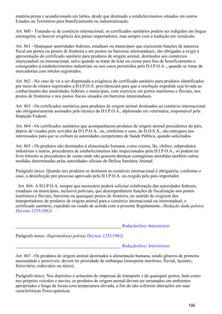 matéria-prima e acondicionado em latões, desde que destinado a estabelecimentos situados em outros
Estados ou Territórios para beneficiamento ou industrialização.
Art. 860 - Tratando-se de comércio internacional, os certificados sanitários podem ser redigidos em língua
estrangeira, se houver exigência dos países importadores, mas sempre com a tradução em vernáculo.
Art. 861 - Quaisquer autoridades federais, estaduais ou municipais que exercerem funções de natureza
fiscal em portos ou postos de fronteira e em postos ou barreiras interestaduais, são obrigadas a exigir a
apresentação do certificado sanitário para produtos de origem animal, destinados aos comércios
interestadual ou internacional, salvo quando se tratar de leite ou creme para fins de beneficiamento e
consignados a estabelecimentos industriais ou nos casos permitidos pela D.I.P.O.A.., quando se tratar de
mercadorias com rótulos registrados.
Art. 862 - No caso de vir a ser dispensada a exigência do certificado sanitário para produtos identificados
por meio de rótulos registrados a D.I.P.O.A. providenciará para que a resolução expedida seja levada ao
conhecimento das autoridades federais e municipais, com exercício em portos marítimos e fluviais, nos
postos de fronteiras e nos postos fiscais situados em barreiras interestaduais.
Art. 863 - Os certificados sanitários para produtos de origem animal destinados ao comércio internacional
são obrigatoriamente assinados pelo técnico da D.I.P.O.A., diplomado em veterinária, responsável pela
Inspeção Federal.
Art. 864 - Os certificados sanitários que acompanharem produtos de origem animal procedentes do país,
depois de visados pelo servidor da D.I.P.O.A., ou, conforme o caso, da D.D.S.A., são entregues aos
interessados para que se exibam às autoridades competentes de Saúde Pública, quando solicitados.
Art. 865 - Os produtos não destinados à alimentação humana, como couros, lãs, chifres, subprodutos
industriais e outros, procedentes de estabelecimentos não inspecionados pela D.I.P.O.A., só podem ter
livre trânsito se procedentes de zonas onde não grassem doenças contagiosas atendidas também outras
medidas determinadas pelas autoridades oficiais de Defesa Sanitária Animal.
Parágrafo único. Quando tais produtos se destinem ao comércio internacional é obrigatória, conforme o
caso, a desinfecção por processo aprovado pela D.I.P.O.A. ou exigido pelo país importador.
Art. 866. A D.I.P.O.A. sempre que necessário poderá solicitar colaboração das autoridades federais,
estaduais ou municipais, inclusive policiais, que desempenharem funções de fiscalização nos portos
marítimos e fluviais, barreiras ou quaisquer postos de fronteira, no sentido de exigirem dos
transportadores de produtos de origem animal para o comércio internacional ou interestadual, o
certificado sanitário, expedido ou visado de acôrdo com o presente Regulamento. (Redação dada pelo(a)
)Decreto 1255/1962
_______________________________________________ Redação(ões) Anterior(es)
Parágrafo único. (Suprimido(a) pelo(a) Decreto 1255/1962)
_______________________________________________ Redação(ões) Anterior(es)
Art. 867 - Os produtos de origem animal destinados à alimentação humana, sendo gêneros de primeira
necessidade e perecíveis, devem ter prioridade de embarque (transporte marítimo, fluvial, lacustre,
ferroviário, rodoviário ou aéreo).
Parágrafo único. Nos depósitos e armazéns de empresas de transporte e de quaisquer portos, bem como
nos próprios veículos e navios, os produtos de origem animal devem ser arrumados em ambientes
apropriados e longe de locais com temperatura elevada, a fim de não sofrerem alterações em suas
características físico-químicas.
196
 