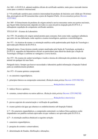 Art. 868 - A D.I.P.O.A. adotará modelos oficiais de certificado sanitário, tanto para o mercado interno
como para o comércio internacional.
§ 1º O certificado sanitário para comércio interestadual de produtos de laticínios será válido por 30 (trinta)
dias, prorrogáveis até 60 (sessenta) dias a juízo do Inspetor-Chefe. (Acrescentado(a) pelo(a) Decreto
1255/1962)
Art. 869 - O fornecimento de produtos de origem animal a navios mercantes surtos nos portos nacionais,
que façam linha internacional, depende em todos os casos de prévia inspeção pela D.I.P.O.A. e
subseqüente expedição do competente certificado sanitário.
TÍTULO XV - Exames de Laboratório
Art. 870 - Os produtos de origem animal prontos para consumo, bem como toda e qualquer substância
que entre em sua elaboração, estão sujeitos a exames tecnológicos, químicos e microbiológicos.
Art. 871 - As técnicas de exame e a orientação analítica serão padronizadas pela Seção de Tecnologia e
aprovadas pelo Diretor da D.I.P.O.A.
Parágrafo único. Essas técnicas estarão sempre atualizadas pela Seção de Tecnologia, aceitando a
D.I.P.O.A. sugestões de laboratórios oficiais ou particulares para alterá-las desde que a Seção de
Tecnologia verifique e confirme as vantagens e a nova técnica.
Art. 872 - Os exames de caráter tecnológico visarão a técnica de elaboração dos produtos de origem
animal em qualquer de suas fases.
Parágrafo único. Sempre que houver necessidade o laboratório pedirá informação à Inspeção Federal
junto ao estabelecimento produtor.
Art. 873 - O exame químico compreende:
1 - os caracteres organolépticos;
2 - princípios básicos ou composição centesimal; (Redação dada pelo(a) )Decreto 1255/1962/NI
_______________________________________________ Redação(ões) Anterior(es)
3 - índices físicos e químico;
4 - corantes, conservadores ou outros aditivos. (Redação dada pelo(a) Decreto 1255/1962/NI)
_______________________________________________ Redação(ões) Anterior(es)
5 - provas especiais de caracterização e verificação de qualidade;
6 - exame químico da água que abastece os estabelecimentos sob Inspeção Federal.
§ 1º - Os caracteres organolépticos, a composição centesimal e os índices físico-químicos serão
enquadrados nos padrões normais aprovados ou que venham a ser aprovados pela D.I.P.O.A.
§ 2º - A orientação analítica obedecerá a seguinte seriação:
1 - caracteres organolépticos;
2 - pesquisa de corante e conservadores;
3 - determinação de fraudes, falsificação e alterações;
197
 