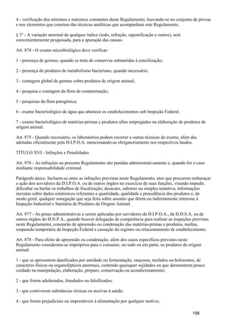 4 - verificação dos mínimos e máximos constantes deste Regulamento, louvando-se no conjunto de provas
e nos elementos que constam das técnicas analíticas que acompanham este Regulamento.
§ 3º - A variação anormal de qualquer índice (iodo, refração, saponificação e outros), será
convenientemente pesquisada, para a apuração das causas.
Art. 874 - O exame microbiológico deve verificar:
1 - presença de germes, quando se trate de conservas submetidas à esterilização;
2 - presença de produtos de metabolismo bacteriano, quando necessário;
3 - contagem global de germes sobre produtos de origem animal;
4 - pesquisa e contagem da flora de contaminação;
5 - pesquisas da flora patogênica;
6 - exame bacteriológico de água que abastece os estabelecimentos sob Inspeção Federal;
7 - exame bacteriológico de matérias-primas e produtos afins empregados na elaboração de produtos de
origem animal.
Art. 875 - Quando necessário, os laboratórios podem recorrer a outras técnicas de exame, além das
adotadas oficialmente pela D.I.P.O.A. mencionando-as obrigatoriamente nos respectivos laudos.
TÍTULO XVI - Infrações e Penalidades
Art. 876 - As infrações ao presente Regulamento são punidas administrativamente e, quando for o caso
mediante responsabilidade criminal.
Parágrafo único. Incluem-se entre as infrações previstas neste Regulamento, atos que procurem embaraçar
a ação dos servidores da D.I.P.O.A. ou de outros órgãos no exercício de suas funções, visando impedir,
dificultar ou burlar os trabalhos de fiscalização; desacato, suborno ou simples tentativa; informações
inexatas sobre dados estatísticos referentes a quantidade, qualidade e procedência dos produtos e, de
modo geral, qualquer sonegação que seja feita sobre assunto que direta ou indiretamente interesse à
Inspeção Industrial e Sanitária de Produtos de Origem Animal.
Art. 877 - As penas administrativas a serem aplicadas por servidores da D.I.P.O.A., da D.D.S.A. ou de
outros órgãos do D.N.P.A., quando houver delegação de competência para realizar as inspeções previstas
neste Regulamento, constarão de apreensão ou condenação das matérias-primas e produtos, multas,
suspensão temporária da Inspeção Federal e cassação do registro ou relacionamento de estabelecimento.
Art. 878 - Para efeito de apreensão ou condenação, além dos casos específicos previstos neste
Regulamento consideram-se impróprios para o consumo, no todo ou em parte, os produtos de origem
animal:
1 - que se apresentem danificados por umidade ou fermentação, rançosos, mofados ou bolorentos, de
caracteres físicos ou organolépticos anormais, contendo quaisquer sujidades ou que demonstrem pouco
cuidado na manipulação, elaboração, preparo, conservação ou acondicionamento;
2 - que forem adulterados, fraudados ou falsificados;
3 - que contiverem substâncias tóxicas ou nocivas à saúde;
4 - que forem prejudiciais ou imprestáveis à alimentação por qualquer motivo;
198
 